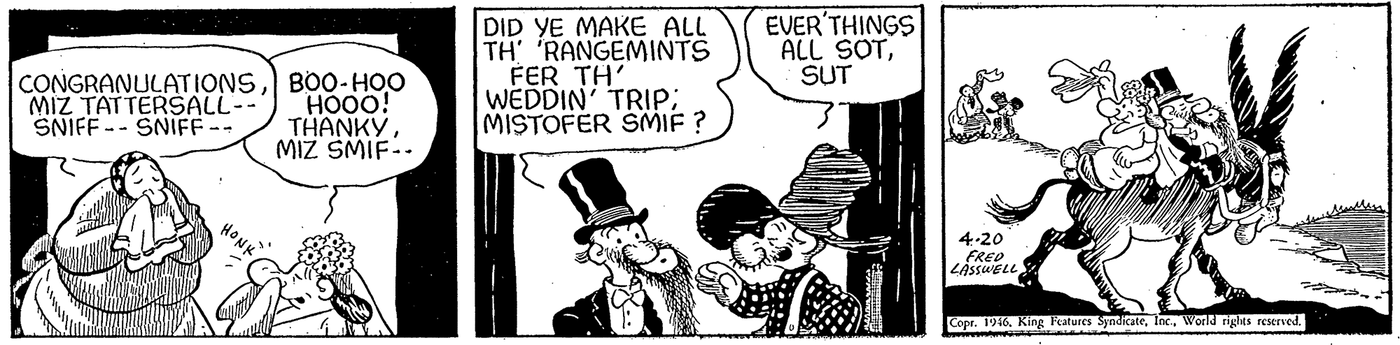 Comic book OCR: CONGRANULATIONSB00-HOO HOO0! THANKYMIZ SMIF.. DID YE MAKE ALL TH 'RANGEMINTS FER TH' WEDDIN' TRIP; MISTOFER SMIF ? EVER'THINGS ALL SOTSUT MIZ TATTERSALL-- SNIFF -- SNIFF-- 4-20 FRED LÁSSWELL Copr. 1916World rigles reserved. CONGRANULATIONSB00-HOO HOO0! THANKYMIZ SMIF.. DID YE MAKE ALL TH 'RANGEMINTS FER TH' WEDDIN' TRIP; MISTOFER SMIF ? EVER'THINGS ALL SOTSUT MIZ TATTERSALL-- SNIFF -- SNIFF-- 4-20 FRED LÁSSWELL Copr. 1916King Fatures SyndicateWorld rigles reserved.