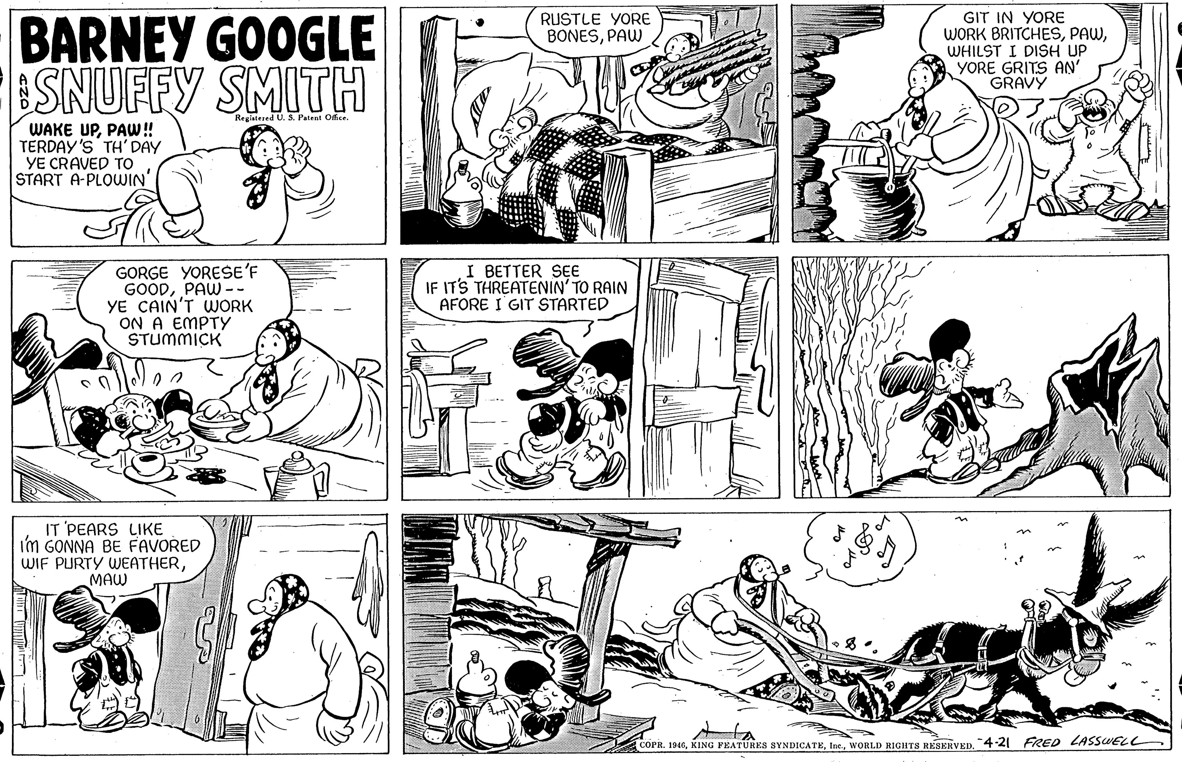 Organism OCR: BARNEY GOOGLE SNUFFY SMITH RUSTLE YORE BONESPAW GIT IN YORE WORK BRITCHESWHILST I DISH UP YORE GRITS AN' GRAVY Registered U. S. Patent Office WAKE UPPAW! TERDAY'S TH' DAY YE CRAVED TO START A-PLOWIN' GORGE YORESE'F GOODPAW -- YE CAIN'T WORK ON A EMPTY STUMMICK I BETTER SE IF ITS THREATENIN' TO RAIN AFORE I GIT STARTED IT PEARS LIKE I'm GONNA BE FAVORED WIF PURTY WEATHERMAW COPR. 1946WORLD RIGHTS RESERVED. 4-21 FRED LASSWELL BARNEY GOOGLE SNUFFY SMITH RUSTLE YORE BONESPAW GIT IN YORE WORK BRITCHESWHILST I DISH UP YORE GRITS AN' GRAVY Registered U. S. Patent Office WAKE UPPAW! TERDAY'S TH' DAY YE CRAVED TO START A-PLOWIN' GORGE YORESE'F GOODPAW -- YE CAIN'T WORK ON A EMPTY STUMMICK I BETTER SE IF ITS THREATENIN' TO RAIN AFORE I GIT STARTED IT PEARS LIKE I'm GONNA BE FAVORED WIF PURTY WEATHERMAW COPR. 1946KING FEATÜRES SYNDICATEWORLD RIGHTS RESERVED. 4-21 FRED LASSWELL
