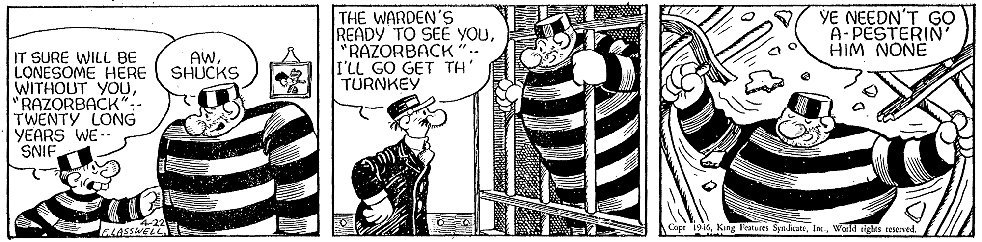 Line art OCR: THE WARDEN'S READY TO SEÉ YOU"RAZORBACK".. I'LL GO GET TH' TURNKEY YE NEEDN'T GO A-PESTERIN' HIM NONE IT SURE WILL BE LONESOME HERE WITHOUT YOU"RAZORBACK":- TWENTY LONG YEARS WE-- SNIF. AWSHUCKS ELASSWELL Copr 1916World rights reserved. THE WARDEN'S READY TO SEÉ YOU"RAZORBACK".. I'LL GO GET TH' TURNKEY YE NEEDN'T GO A-PESTERIN' HIM NONE IT SURE WILL BE LONESOME HERE WITHOUT YOU"RAZORBACK":- TWENTY LONG YEARS WE-- SNIF. AWSHUCKS ELASSWELL Copr 1916King Features SyndicateWorld rights reserved.