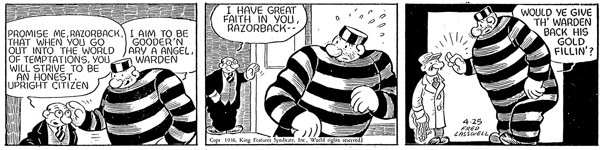 Fictional character OCR: I HAVE GREAT FAITH IN YOURAZORBACK-- WOULD YE GIVE TH' WARDEN BACK HIS GOLD FILLIN'? PROMISE MEI AIM TO BE THAT WHEN YOU GO OUT INTO THE WORLD OF TEMPTATIONSYOU WILL STRIVE TO BE AN HONEST UPRIGHT CITIZEN GOODER'N ARY A ANGELWARDEN 4.25 FRED LASSWELL Copr 1916World rights rexrved. I HAVE GREAT FAITH IN YOURAZORBACK-- WOULD YE GIVE TH' WARDEN BACK HIS GOLD FILLIN'? PROMISE MEI AIM TO BE THAT WHEN YOU GO OUT INTO THE WORLD OF TEMPTATIONSYOU WILL STRIVE TO BE AN HONEST UPRIGHT CITIZEN GOODER'N ARY A ANGELWARDEN 4.25 FRED LASSWELL Copr 1916King Features SyndicateWorld rights rexrved.
