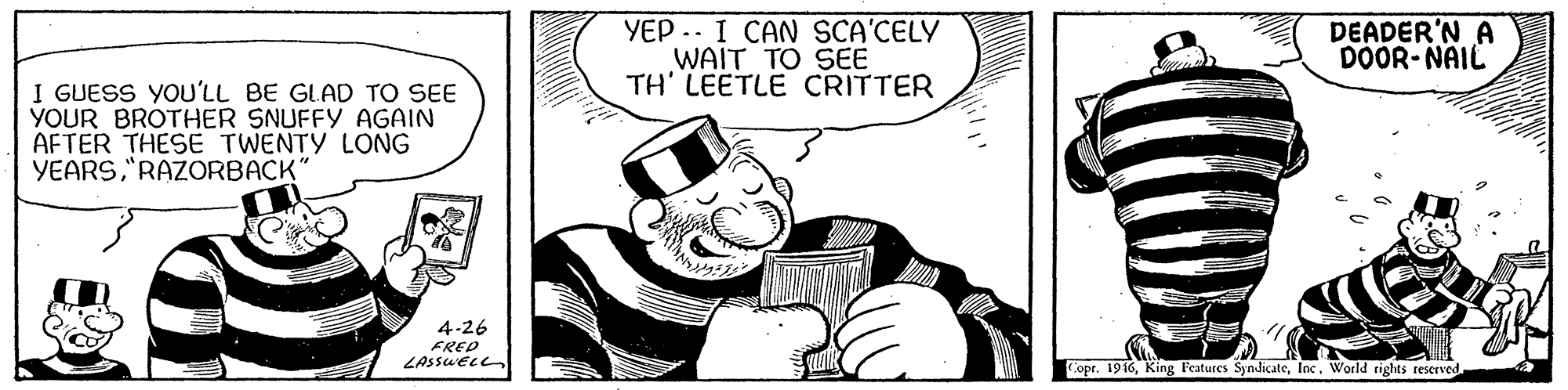 Art OCR: YEP .. I CAN SCA'CELY WAIT TO SEE TH' LEETLE CRITTER DEADER'N A DOOR- NAIL I GUESS YOU'LL BE GLAD TO SEE YOUR BROTHER SNUFFY AGAIN AFTER THESE TWENTY LONG YEARS"RAZORBACK' 4-26 FRED LASSUEL Copr. 1946World rights reserved YEP .. I CAN SCA'CELY WAIT TO SEE TH' LEETLE CRITTER DEADER'N A DOOR- NAIL I GUESS YOU'LL BE GLAD TO SEE YOUR BROTHER SNUFFY AGAIN AFTER THESE TWENTY LONG YEARS"RAZORBACK' 4-26 FRED LASSUEL Copr. 1946King Features SyndicateWorld rights reserved