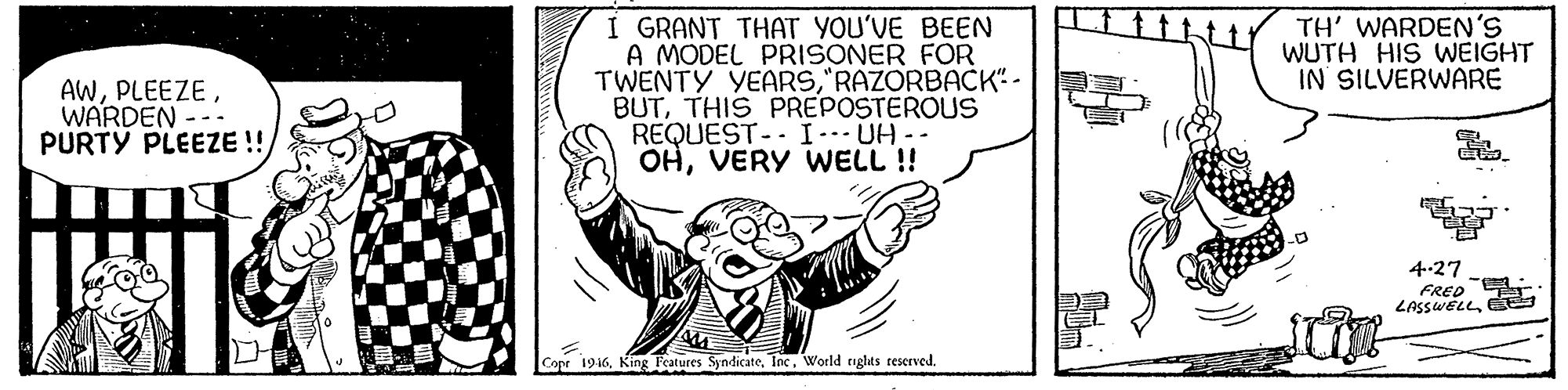 Drawing OCR: I GRANT THAT YOU'VE BEEN A MODEL PRISONER FOR TWENTY YEARS"RAZORBACK" - BUTTHIS PREPOSTEROUS REQUEST-. I-UH-- OHVERY WELL !! TH' WARDEN'S WUTH HIS WEIGHT IN SILVERWARE AWWARDEN PURTY PLEEZE ! 4-27 FRED EL LASSWELLWorld iglats reserved. I GRANT THAT YOU'VE BEEN A MODEL PRISONER FOR TWENTY YEARS"RAZORBACK" - BUTTHIS PREPOSTEROUS REQUEST-. I-UH-- OHVERY WELL !! TH' WARDEN'S WUTH HIS WEIGHT IN SILVERWARE AWWARDEN PURTY PLEEZE ! 4-27 FRED EL LASSWELLCopr 1916King Features SyndicateWorld iglats reserved.