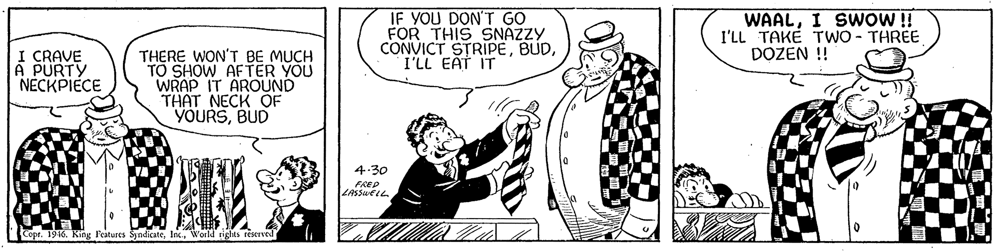 Drawing OCR: IF YOU DON'T GO FOR THIS 9SNAZZY CONVICT STRIPEI'LL EAT IT WAALI SWOW!! I'LL TAKÉ TWO - THREE DOZEN !! I CRAVE A PURTY NECKPIECE THERE WON'T BE MUCH TO SHOW AFTER YOU WRAP IT AROUND THAT NECK OF YOURSBUD 4.30 FREP LASSweiL Copr. 1946. King Features SyndicateWorld tights reserved IF YOU DON'T GO FOR THIS 9SNAZZY CONVICT STRIPEI'LL EAT IT WAALI SWOW!! I'LL TAKÉ TWO - THREE DOZEN !! I CRAVE A PURTY NECKPIECE THERE WON'T BE MUCH TO SHOW AFTER YOU WRAP IT AROUND THAT NECK OF YOURSBUD 4.30 FREP LASSweiL Copr. 1946. King Features SyndicateWorld tights reserved