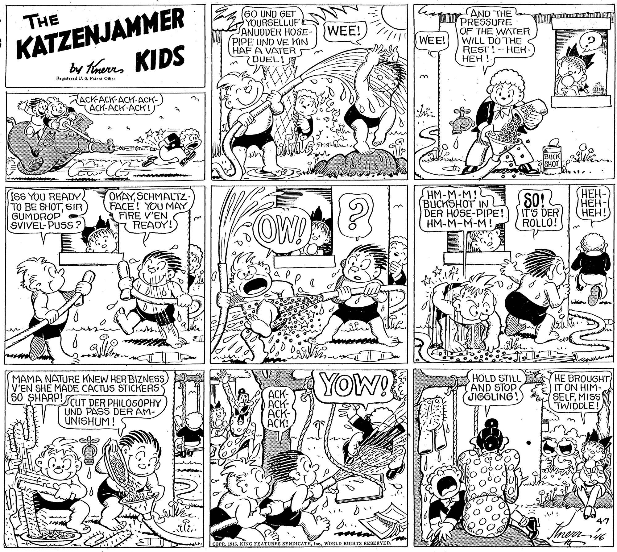 Illustration OCR: KATZENJAMMER by threrrs KIDS AND THE IK PRESSURE (GO UND GET YOURSELLUF ANUDDER HOSE- PIPE UND VE KIN HAF A VATER DUEL! THE WEE! OF THE WATER WILL DO THE REST! - HEH- ??? ! WEE! Registesed U. S. Patent Office ACK-ACK-AC-ACK- ACK-ACK-ACK! BUCK SHOT ISS YOU READY TO BE SHOTSIR GUMDROP SVIVEL-PUSS? OKAYSCHMALTZ- FACE! YOU MAY FIRE V'EN T READY! HM-M-M! BUCKSHOT IN DER HOSE-PIPE! HM-M-M-M! SO! IT'S DER ROLLO! HEH- ??? ???! OW! MAMA NATURE KNEW HERBIZNESS) V'EN SHE MADE CACTUS STICKERS SO SHARP!SCUT DER PHILOSOPHY UND PASS DER AM- UNISHUM! 5 YOw! HOLD STILL HE BROUGHT) IT ON HIM- SELFMISS TWIDDLE! AND STOP JIGGLING! ACK- ACK- ACK- ACK! 47 COPR. 1946WORLD RIGHTS RESERVED. KATZENJAMMER by threrrs KIDS AND THE IK PRESSURE (GO UND GET YOURSELLUF ANUDDER HOSE- PIPE UND VE KIN HAF A VATER DUEL! THE WEE! OF THE WATER WILL DO THE REST! - HEH- ??? ! WEE! Registesed U. S. Patent Office ACK-ACK-AC-ACK- ACK-ACK-ACK! BUCK SHOT ISS YOU READY TO BE SHOTSIR GUMDROP SVIVEL-PUSS? OKAYSCHMALTZ- FACE! YOU MAY FIRE V'EN T READY! HM-M-M! BUCKSHOT IN DER HOSE-PIPE! HM-M-M-M! SO! IT'S DER ROLLO! HEH- ??? ???! OW! MAMA NATURE KNEW HERBIZNESS) V'EN SHE MADE CACTUS STICKERS SO SHARP!SCUT DER PHILOSOPHY UND PASS DER AM- UNISHUM! 5 YOw! HOLD STILL HE BROUGHT) IT ON HIM- SELFMISS TWIDDLE! AND STOP JIGGLING! ACK- ACK- ACK- ACK! 47 COPR. 1946KING FEATURES SYNDICATEWORLD RIGHTS RESERVED.