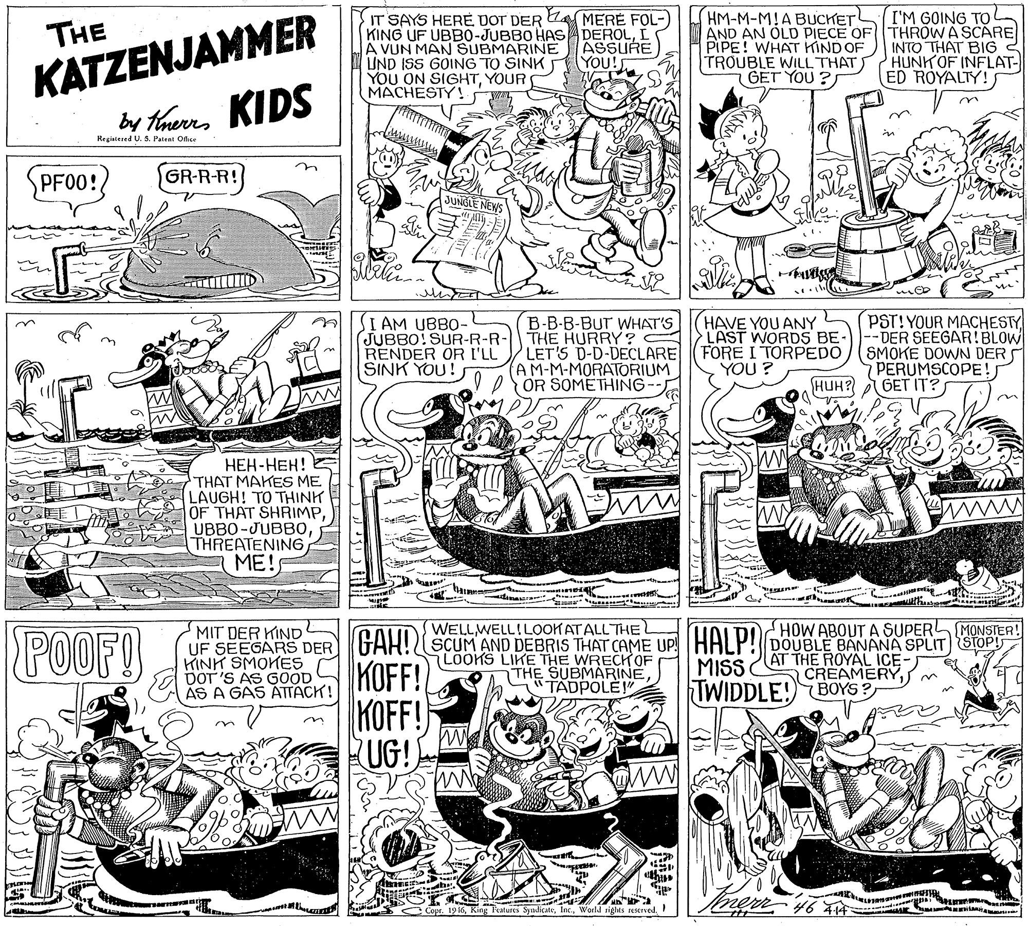 Drawing OCR: I'M GOING TO KATZENJAMMER by taers KIDS IT SAYS HERE UOT DER KING UF UBB0-JUBBO HASADEROLI A VUN MAN SUBMARINE UND ISS GOING TO SINK YOU ON SIGHTYOUR MACHESTY ! HM-M-M!A BUCKET AND AN OLD PIECE OF THROW A SCARE PIPE! WHAT KIND OF TROUBLE WILL THAT GET YOU ?S MERE FOL- THE ASSURE YOU! INTO THAT BIG HUNKOF INFLAT- ED ROYALTY!s in Registered U. S. Patent Ofice PF00!? GR-R-R! JUNGLE NEWS HAVE YOU ANY LAST WORDS BE- I AM UBBO- JUBBO! SUR-R-R- RENDER OR I'LL SINK YOU! B-B-B-BUT WHAT'S THE HURRY ? LET'S D-D-DECLARE (FORE I TORPEDO AM-M-MORATORIUM OR SOMETHING- PST!YOUR MACHESTY --DER SEEGAR!BLOW (SMOKE DOWN DERS PERUMSCOPE!J HUH? GET IT? YOU ? n ???-???! ? THAT MAKES ME LAUGH! TO THINK OF THAT SHRIMPTHREATENIN6 ME! www K ar WELLWELL!LOOK ATALL THE POOF! MIT DER KINoL UF SEEGARS DER GAH!?SCUM AND DEBRIS THAT CAME UP! HALP!DOUBLE BANANA SPLIT STOP! HINH SMOKES DOT 'S AS GOOD AS A GAS ATTACK! LOOKS LIKE THE WRECKOF THE SUBMARINETADPOLE!" AT THE ROYAL ICE: CREAMERYMISS KOFF! KOFF! RUG! TWIDDLE!) BOYS ? n merr 46 T4 Copr. 19 16World rights resernved. I'M GOING TO KATZENJAMMER by taers KIDS IT SAYS HERE UOT DER KING UF UBB0-JUBBO HASADEROLI A VUN MAN SUBMARINE UND ISS GOING TO SINK YOU ON SIGHTYOUR MACHESTY ! HM-M-M!A BUCKET AND AN OLD PIECE OF THROW A SCARE PIPE! WHAT KIND OF TROUBLE WILL THAT GET YOU ?S MERE FOL- THE ASSURE YOU! INTO THAT BIG HUNKOF INFLAT- ED ROYALTY!s in Registered U. S. Patent Ofice PF00!? GR-R-R! JUNGLE NEWS HAVE YOU ANY LAST WORDS BE- I AM UBBO- JUBBO! SUR-R-R- RENDER OR I'LL SINK YOU! B-B-B-BUT WHAT'S THE HURRY ? LET'S D-D-DECLARE (FORE I TORPEDO AM-M-MORATORIUM OR SOMETHING- PST!YOUR MACHESTY --DER SEEGAR!BLOW (SMOKE DOWN DERS PERUMSCOPE!J HUH? GET IT? YOU ? n ???-???! ? THAT MAKES ME LAUGH! TO THINK OF THAT SHRIMPTHREATENIN6 ME! www K ar WELLWELL!LOOK ATALL THE POOF! MIT DER KINoL UF SEEGARS DER GAH!?SCUM AND DEBRIS THAT CAME UP! HALP!DOUBLE BANANA SPLIT STOP! HINH SMOKES DOT 'S AS GOOD AS A GAS ATTACK! LOOKS LIKE THE WRECKOF THE SUBMARINETADPOLE!" AT THE ROYAL ICE: CREAMERYMISS KOFF! KOFF! RUG! TWIDDLE!) BOYS ? n merr 46 T4 Copr. 19 16King Features SyndicateWorld rights resernved.