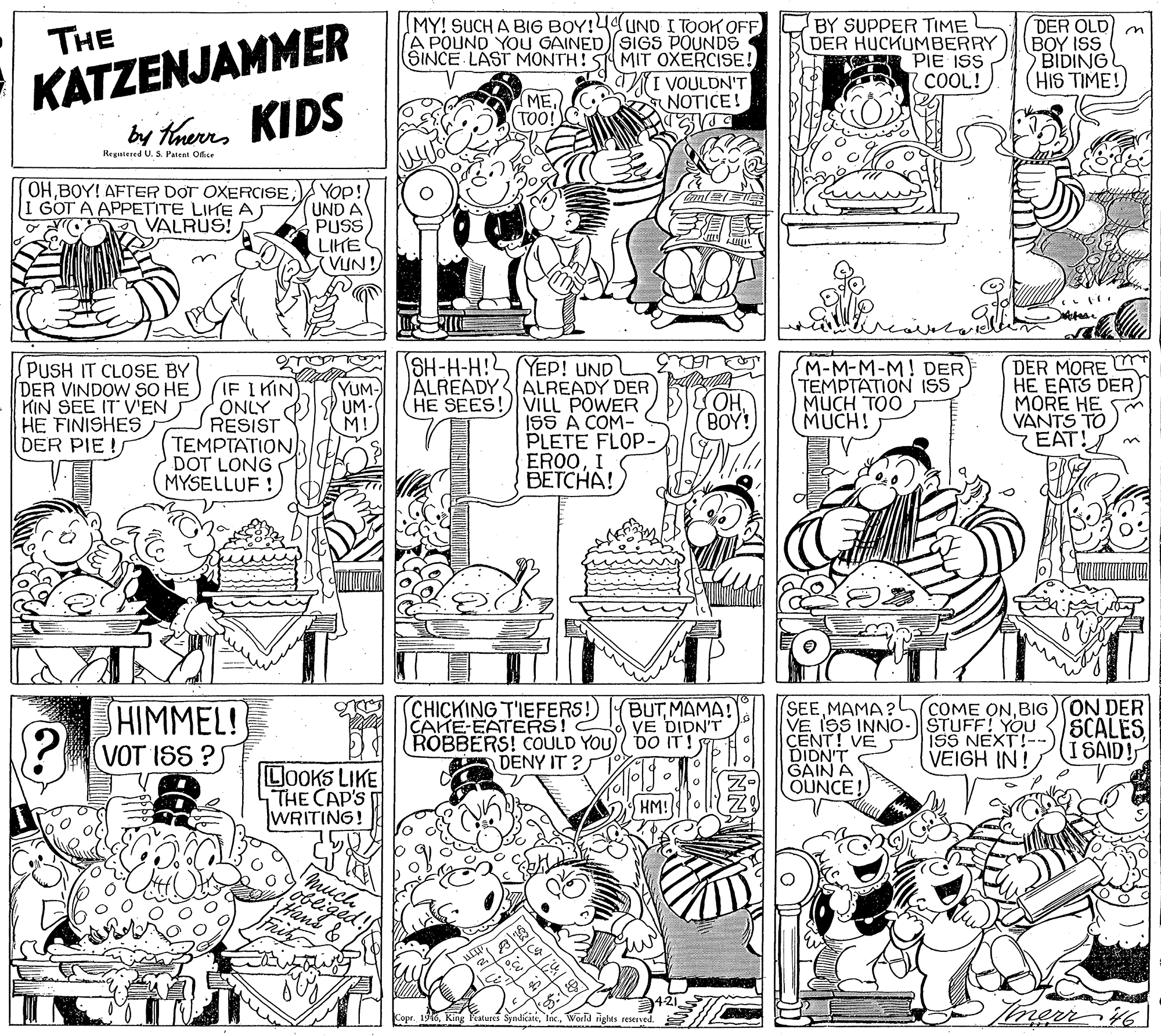 Illustration OCR: KATZENJAMMER by theres KIDS IMY! SUCH A BIG BOY!4UND I TOOK OFF A POUND YOU GAINED SIGS POUNDS SINCE LAST MONTH! 5 MIT OXERCISE! I VOULDN'T NOTICE! BY SUPPER TIME DER HUCKUMBERRY E PIE ISS COOL! DER OLD m BOY ISS BIDING (HIS TIME! THE ME. TOO! Registered U. S. Patent Ofise OHBOY! AFTER DOT OXERCISE I GOT A APPETITE LIKE AS A VALRUS! YOp! UND A PUSS LIKE VUN! PUSH IT CLOSE BY DER VINDOW SO HE KIN SEE IT VEN HE FINISHES DER PIE! IF I KIN ONLY RESIST TEMPTATION DOT LONG MYSELLUF ! SH-H-H! YEP! UND ÁLREADY ALREADY DER HE SEES! VILL POWER ISS A COM- PLETE FLOP- EROOI ??????! SM-M-M-M! DER TEMPTATION ISS MUCH TOO MUCH! DER MORE U HE EATS DER MORE HE S VANTS TO EAT YUM- UM M (BOY! HO) CHICKING T'IEFERS! CAHE-EATERS! ROBBERS! COULD YOU)/ bO IT! DENY IT ? SEEBIG) ON DER VE ISS INNO-ŠTUFF! YOU CENT! VE S DIDN'T GAIN A OUNCE! BUTMAMA! VE DIDN'T SHIMMEL! VOT ISS ?S ISS NEXT!- VEIGH IN! SCALES I SAID! LOOKS LIKE 4THE CAP'S WRITING! HM! tans& Tmerr 6 Copr. 1946World rights reserved. KATZENJAMMER by theres KIDS IMY! SUCH A BIG BOY!4UND I TOOK OFF A POUND YOU GAINED SIGS POUNDS SINCE LAST MONTH! 5 MIT OXERCISE! I VOULDN'T NOTICE! BY SUPPER TIME DER HUCKUMBERRY E PIE ISS COOL! DER OLD m BOY ISS BIDING (HIS TIME! THE ME. TOO! Registered U. S. Patent Ofise OHBOY! AFTER DOT OXERCISE I GOT A APPETITE LIKE AS A VALRUS! YOp! UND A PUSS LIKE VUN! PUSH IT CLOSE BY DER VINDOW SO HE KIN SEE IT VEN HE FINISHES DER PIE! IF I KIN ONLY RESIST TEMPTATION DOT LONG MYSELLUF ! SH-H-H! YEP! UND ÁLREADY ALREADY DER HE SEES! VILL POWER ISS A COM- PLETE FLOP- EROOI ??????! SM-M-M-M! DER TEMPTATION ISS MUCH TOO MUCH! DER MORE U HE EATS DER MORE HE S VANTS TO EAT YUM- UM M (BOY! HO) CHICKING T'IEFERS! CAHE-EATERS! ROBBERS! COULD YOU)/ bO IT! DENY IT ? SEEMAMA?h COME ONBIG) ON DER VE ISS INNO-ŠTUFF! YOU CENT! VE S DIDN'T GAIN A OUNCE! BUTMAMA! VE DIDN'T SHIMMEL! VOT ISS ?S ISS NEXT!- VEIGH IN! SCALES I SAID! LOOKS LIKE 4THE CAP'S WRITING! HM! tans& Tmerr 6 Copr. 1946King atures SyndicateWorld rights reserved.