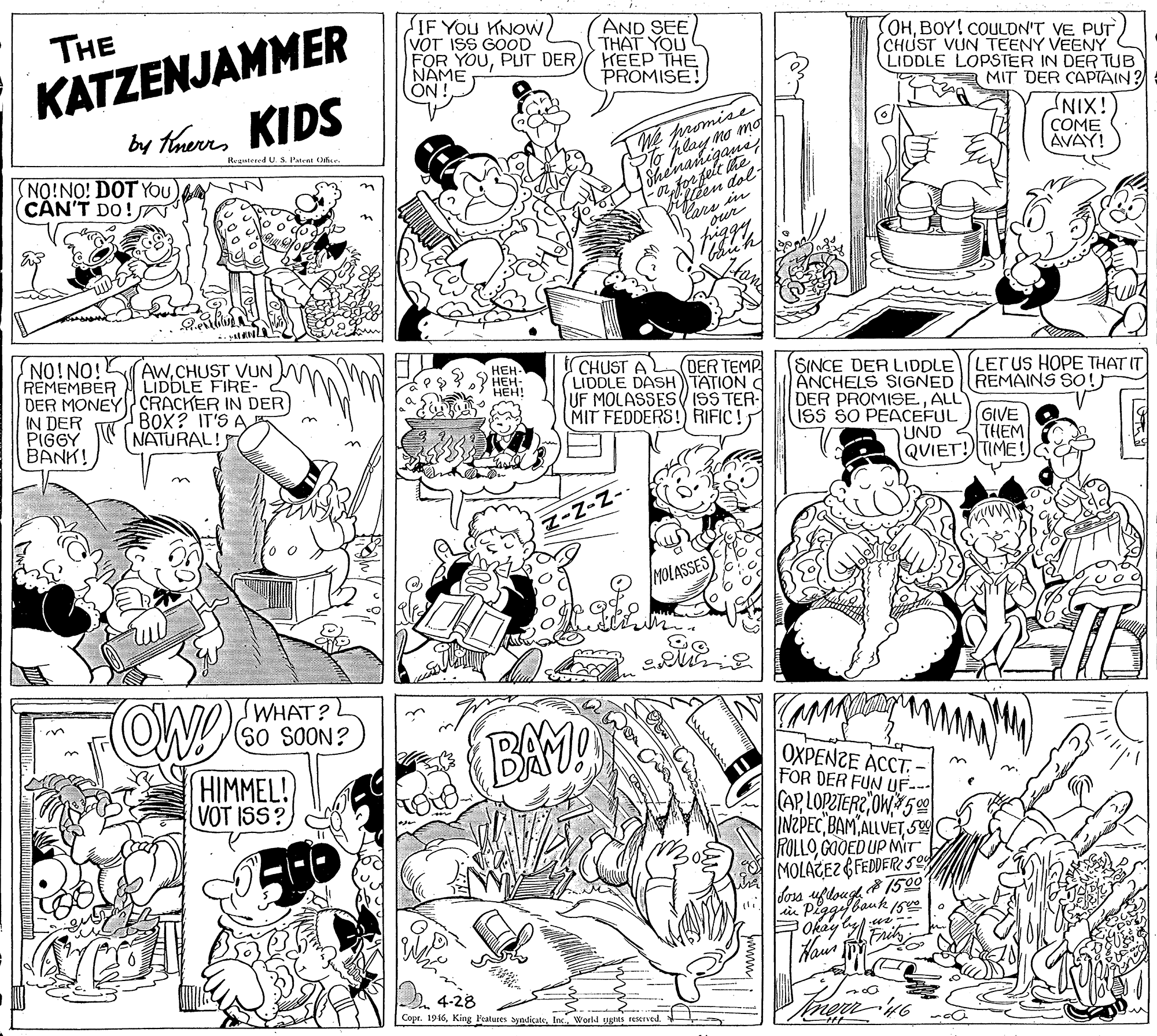 Monochrome OCR: KATZENJAMMER by thaeres KIDS IF YOu KNOWVOT ISS GOOD FOR YOUNAME ON ! THE AND SEE THAT YOU FHEEP THE PROMISE! OHBOY! COULDN'T VE PUT CHUST VUN TEENY VEENY LIDDLE LOPSTER IN DERTUB MIT DER CAPTAIN? PTo play no mo Shenanigane for felt ite en dol We promise COME AVAY! Regutened U. S. Patent O iXINT NO!NO! DOT YOU CAN'T DO!N Cars in our piggy NO!NO! REMEMBER LIDDLE FIRE- DER MONEY CRACKER IN DER IN DER PIGGY BANK! AWCHUST VUN ICHUST A (LIDDLE DASH TATION C UF MOLASSES( iSS TER- MIT FEDDERS! RIFIC! ???- DER TEMP SINCE DER LIDDLE ANCHELS SIGNED DER PROMISEALL ISS ŠO PEACEFUL LETUS HOPE THAT IT REMAINS SO!J HEH! BOX? IT'S A NATURAL! GIVE UND 3THEM QUIET! TIME! Z-N-N- MOLASSES FOW SWHAT? BAM! ????NZ? ????: FOR DER FUN UF--- (APOW5 INZPEC BAM ALLVET 5 FOLLOGOOED UP MIT MOLATEZ GFEDDER SL doss HIMMEL! VOT ISS? Pe 150 Bauk 150 Okay ly Frih Hai . 4-28 Copr. 1916World ugAs reserved. KATZENJAMMER by thaeres KIDS IF YOu KNOWVOT ISS GOOD FOR YOUPUT DERNAME ON ! THE AND SEE THAT YOU FHEEP THE PROMISE! OHBOY! COULDN'T VE PUT CHUST VUN TEENY VEENY LIDDLE LOPSTER IN DERTUB MIT DER CAPTAIN? PTo play no mo Shenanigane for felt ite en dol We promise COME AVAY! Regutened U. S. Patent O iXINT NO!NO! DOT YOU CAN'T DO!N Cars in our piggy NO!NO! REMEMBER LIDDLE FIRE- DER MONEY CRACKER IN DER IN DER PIGGY BANK! AWCHUST VUN ICHUST A (LIDDLE DASH TATION C UF MOLASSES( iSS TER- MIT FEDDERS! RIFIC! ???- DER TEMP SINCE DER LIDDLE ANCHELS SIGNED DER PROMISEALL ISS ŠO PEACEFUL LETUS HOPE THAT IT REMAINS SO!J HEH! BOX? IT'S A NATURAL! GIVE UND 3THEM QUIET! TIME! Z-N-N- MOLASSES FOW SWHAT? BAM! ????NZ? ????: FOR DER FUN UF--- (APOW5 INZPEC BAM ALLVET 5 FOLLOGOOED UP MIT MOLATEZ GFEDDER SL doss HIMMEL! VOT ISS? Pe 150 Bauk 150 Okay ly Frih Hai . 4-28 Copr. 1916King Peatures SyndicateWorld ugAs reserved.