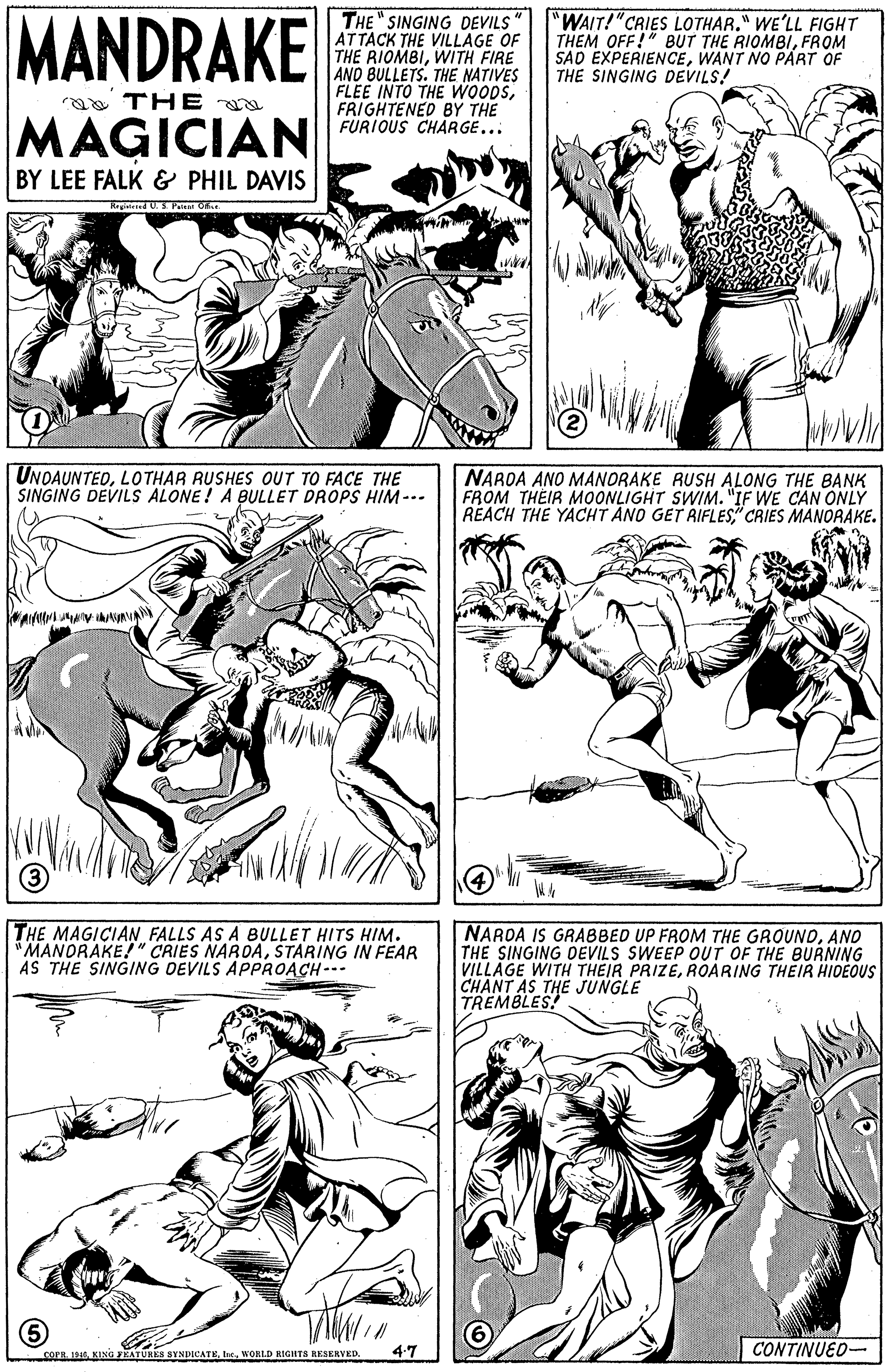 Jaw OCR: MANDRAKE THE " SINGING DEVILS ATTACK THE VILLAGE OF THE RIOMBIWITH FIRE AND BULLETS. THE NATIVES FLEE INTO THE WOODSFRIGHTENED BY THE FURIOUS CHARGE... "WAIT!"CRIES LOTHAR." WE'LL FIGHT THEM OFF!" BUT THE RIOMBIFROM SAO EXPERIENCEWANT NO PART OF THE SINGING DEVILS! a THE MAGICIAN BY LEE FALK & PHIL DAVIS Rrgineed U.S P Oh. UNDAUNTEDLO THAR RUSHES OUT TO FACE THE SINGING DEVILS ALONE! A BULLET DROPS HIM-- NAROA ANO MANORAKE RUSH ALONG THE BANK FROM THEIR MOONLIGHT SWIM. "IF WE CAN ONLY REACH THE YACHT ANO GET AIFLES" CRIES MANORAKE. 3 THE MAGICIAN FALLS AS A BULLET HITS HIM. MANORAKE!" CRIES NARDASTARING IN FEAR AS THE SINGING DEVILS APPROACH--- NAROA IS GRABBED UP FROM THE GROUNDANO THE SINGING DEVILS SWEEP OUT OF THE BURNING VILLAGE WITH THEIR PRIZEROARING THEIR HIDEOUS CHANT AS THE JUNGLE TREMBLES! 4-7 CONTINUED- corE. 1916WORLD RIGHTS RESERVED. MANDRAKE THE " SINGING DEVILS ATTACK THE VILLAGE OF THE RIOMBIWITH FIRE AND BULLETS. THE NATIVES FLEE INTO THE WOODSFRIGHTENED BY THE FURIOUS CHARGE... "WAIT!"CRIES LOTHAR." WE'LL FIGHT THEM OFF!" BUT THE RIOMBIFROM SAO EXPERIENCEWANT NO PART OF THE SINGING DEVILS! a THE MAGICIAN BY LEE FALK & PHIL DAVIS Rrgineed U.S P Oh. UNDAUNTEDLO THAR RUSHES OUT TO FACE THE SINGING DEVILS ALONE! A BULLET DROPS HIM-- NAROA ANO MANORAKE RUSH ALONG THE BANK FROM THEIR MOONLIGHT SWIM. "IF WE CAN ONLY REACH THE YACHT ANO GET AIFLES" CRIES MANORAKE. 3 THE MAGICIAN FALLS AS A BULLET HITS HIM. MANORAKE!" CRIES NARDASTARING IN FEAR AS THE SINGING DEVILS APPROACH--- NAROA IS GRABBED UP FROM THE GROUNDANO THE SINGING DEVILS SWEEP OUT OF THE BURNING VILLAGE WITH THEIR PRIZEROARING THEIR HIDEOUS CHANT AS THE JUNGLE TREMBLES! 4-7 CONTINUED- corE. 1916KING EATURKS STNDICATEWORLD RIGHTS RESERVED.