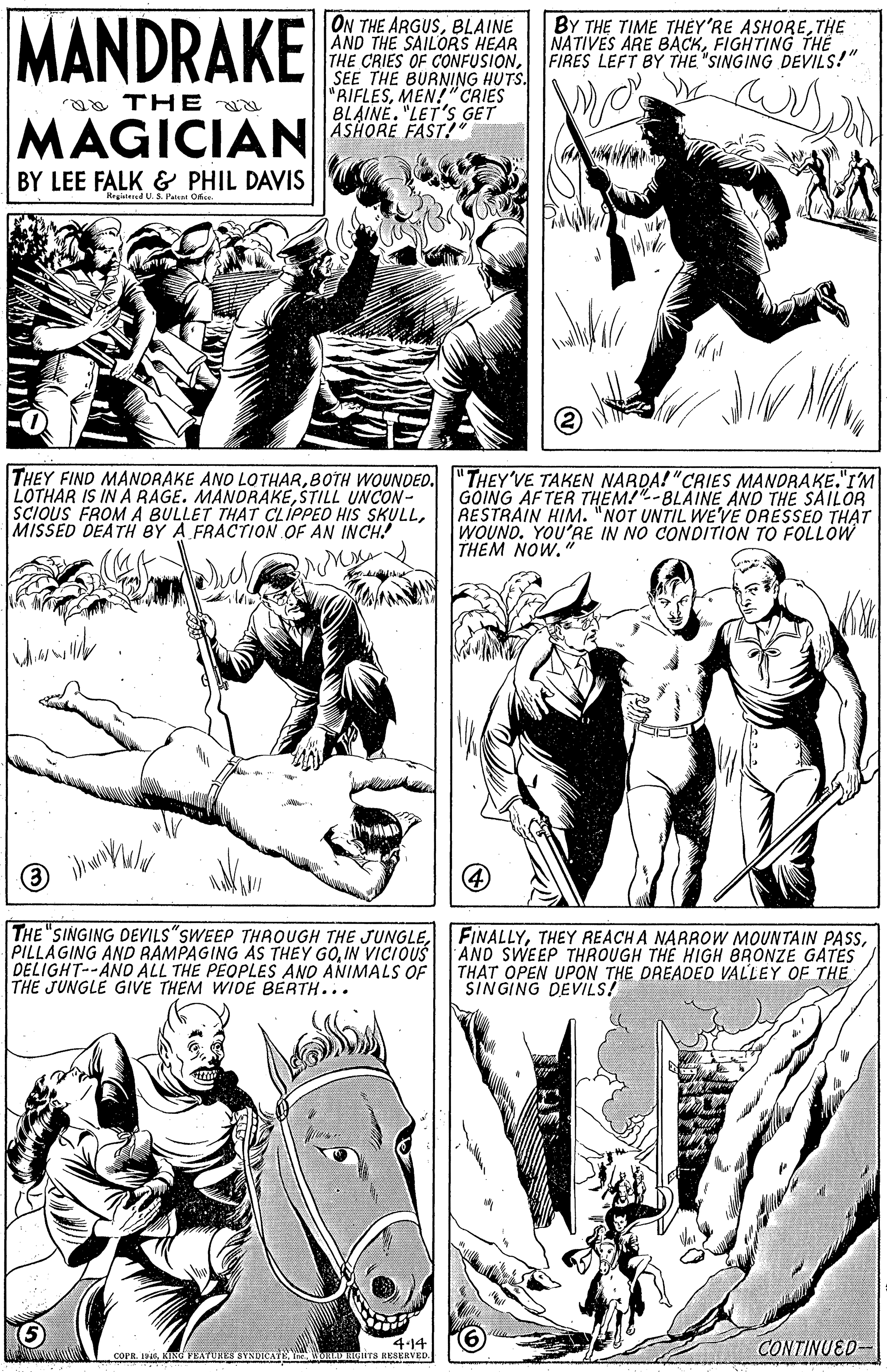 Human OCR: MANDRAKE ON THE ARGUSBLAINE AND THE SAILORS HEAR THE CRIES OF CONFUSIONSEE THE BURNING HUTS. "RIFLESMEN!" CRIES BLAINE. "LET'S GET ASHORE FAST! BY THE TIME THEY'RE ASHORETHE NATIVES ARE BACKFIGHTING THE FIRES LEFT BY THE "SINGING DEVILS!" ra TH E MAGICIAN BY LEE FALK & PHIL DAVIS Hagisteed US Pa Ofie THEY FIND MANORAKE ANO LOTHARBOTH WOUNDED. "THEY'VE TAKEN NARDA! "CRIES MANORAKE."IM LOTHAR IS INA RAGE. MANORAKEŠTILL UNCON- SCIOUS FROMA BULLET THAT CLIPPEO HiS SKULLMISSED DEATH BY A FRACTION OF AN INCH! GOING AFTER THEM!"-BLAINE AND THE SAILOR RESTRAIN HIM. "NOT UNTIL WE'VE ORESSED THAT WOUND. YOU'RE IN NO CONDITION TO FOLLOW THEM NOW." 4 THE "SINGING DEVILS"SWEEP THAOUGH THE JUNGLEIN VICIOUS DELIGHT--ANO ALL THE PEOPLES ANO ANIMALS OF THE JUNGLE GIVE THEM WIDE BERTH... FINALLYAND SWEEP THROUGH THE HIGH BRONZE GATES THAT OPEN UPON THE DREADED VALLEY OF THE SINGING DEVILS! 4-14 coFR. 19KING FEATUHES SYNDICATE. Y WONAD HCITS RESERVED CONTINUED- MANDRAKE ON THE ARGUSBLAINE AND THE SAILORS HEAR THE CRIES OF CONFUSIONSEE THE BURNING HUTS. "RIFLESMEN!" CRIES BLAINE. "LET'S GET ASHORE FAST! BY THE TIME THEY'RE ASHORETHE NATIVES ARE BACKFIGHTING THE FIRES LEFT BY THE "SINGING DEVILS!" ra TH E MAGICIAN BY LEE FALK & PHIL DAVIS Hagisteed US Pa Ofie THEY FIND MANORAKE ANO LOTHARBOTH WOUNDED. "THEY'VE TAKEN NARDA! "CRIES MANORAKE."IM LOTHAR IS INA RAGE. MANORAKEŠTILL UNCON- SCIOUS FROMA BULLET THAT CLIPPEO HiS SKULLMISSED DEATH BY A FRACTION OF AN INCH! GOING AFTER THEM!"-BLAINE AND THE SAILOR RESTRAIN HIM. "NOT UNTIL WE'VE ORESSED THAT WOUND. YOU'RE IN NO CONDITION TO FOLLOW THEM NOW." 4 THE "SINGING DEVILS"SWEEP THAOUGH THE JUNGLEPILLAGING AND RAMPAGING AS THEY GOIN VICIOUS DELIGHT--ANO ALL THE PEOPLES ANO ANIMALS OF THE JUNGLE GIVE THEM WIDE BERTH... FINALLYTHEY REACH A NARROW MOUNTAIN PAsAND SWEEP THROUGH THE HIGH BRONZE GATES THAT OPEN UPON THE DREADED VALLEY OF THE SINGING DEVILS! 4-14 coFR. 19KING FEATUHES SYNDICATE. Y WONAD HCITS RESERVED CONTINUED-