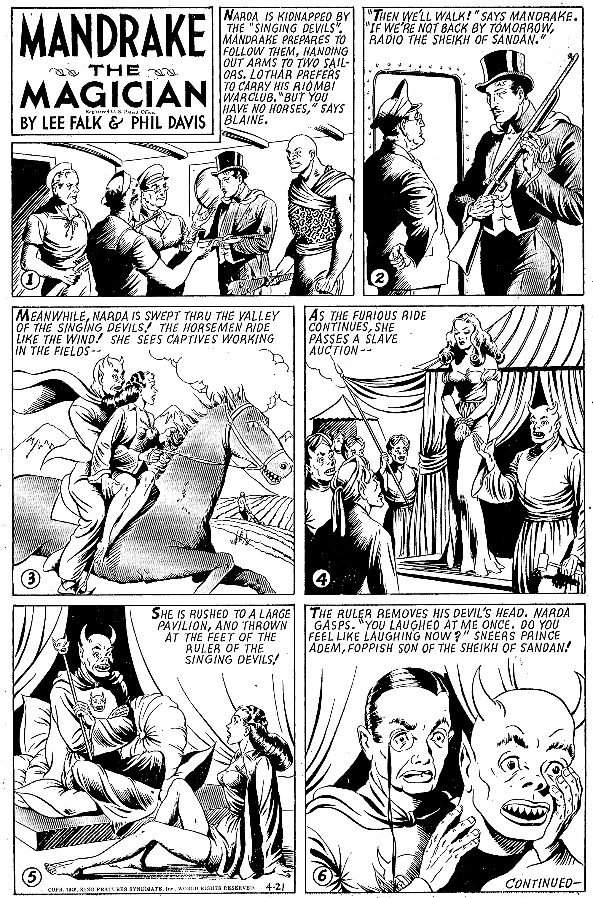 Jaw OCR: MANDRAKE NAROA IS KIDNAPPEO BY THE "SINGING DEVILS". MANDRAKE PREPARES TO FOLLOW THEMHANDING OUT ARMS TO TWO SAIL- ORS. LOTHAR PREFERS TO CARRY HIS RIOMBI WARCLUB. "BUT YOU HAVE NO HORSES" SAYS "THEN WE'LL WALK!" SAYS MANDRAKE. "IF WE'RE NOT BACK BY TOMORROWRADIO THE SHEIKH OF SANDAN." aa THE MAGICIAN Registeed US Paiat O BY LEE FALK & PHIL DAVIS |BLAINE. MEANWHILENARDA IS SWEPT THAU THE VALLEY OF THE SINGING DEVILS! THE HORSEMEN RIDE LIKE THE WIND! SHE SEES CAPTIVES WORKING IN THE FIELDS- AS THE FURIOUS RIDE CONTINUESSHE PASSES A SLAVE AUCTION-- SHE IS RUSHED TO A LARGE PAVILIONAND THROWN AT THE FEET OF THE RULER OF THE SINGING DEVILS! THE RULER REMOVES HIS DEVIL'S HEAD. NARDA GASPS. "YOU LAUGHED AT ME ONCE. DO YOU FEEL LIKE LAUGHING NOW ?" SNEERS PRINCE ADEMFOPPISH SON OF THE SHEIKH OF SANDAN! CONTINUED- COPR. 19WORLD NIGHTS REAERVED. 4-21 MANDRAKE NAROA IS KIDNAPPEO BY THE "SINGING DEVILS". MANDRAKE PREPARES TO FOLLOW THEMHANDING OUT ARMS TO TWO SAIL- ORS. LOTHAR PREFERS TO CARRY HIS RIOMBI WARCLUB. "BUT YOU HAVE NO HORSES" SAYS "THEN WE'LL WALK!" SAYS MANDRAKE. "IF WE'RE NOT BACK BY TOMORROWRADIO THE SHEIKH OF SANDAN." aa THE MAGICIAN Registeed US Paiat O BY LEE FALK & PHIL DAVIS |BLAINE. MEANWHILENARDA IS SWEPT THAU THE VALLEY OF THE SINGING DEVILS! THE HORSEMEN RIDE LIKE THE WIND! SHE SEES CAPTIVES WORKING IN THE FIELDS- AS THE FURIOUS RIDE CONTINUESSHE PASSES A SLAVE AUCTION-- SHE IS RUSHED TO A LARGE PAVILIONAND THROWN AT THE FEET OF THE RULER OF THE SINGING DEVILS! THE RULER REMOVES HIS DEVIL'S HEAD. NARDA GASPS. "YOU LAUGHED AT ME ONCE. DO YOU FEEL LIKE LAUGHING NOW ?" SNEERS PRINCE ADEMFOPPISH SON OF THE SHEIKH OF SANDAN! CONTINUED- COPR. 19KING PEATURLES SYNDINATEWORLD NIGHTS REAERVED. 4-21