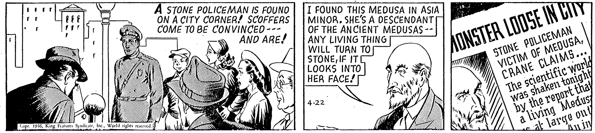 Illustration OCR: A STONE POLICEMAN IS FOUNO ON A CITY CORNER! SCOFFERS COME TO BE CONVINCED-- I FOUND THIS MEDUSA IN ASIA MINORSHE'S A DESCENDANT OF THE ANCIENT MEDUSAS -- ANY LIVING THING WILL TUAN TO STONEIF ITE LOOKS INTO HER FACE! AND ARE! AONSTER LOOSE IN CITY STONE POLICEMAN VICTIM OF MEDUSACRANE CLAIMS... The scientific world was shaken tonight by the report thay a living Medus/ at large ony Copr. 1916Wprld rights reserved. 4-22 A STONE POLICEMAN IS FOUNO ON A CITY CORNER! SCOFFERS COME TO BE CONVINCED-- I FOUND THIS MEDUSA IN ASIA MINORSHE'S A DESCENDANT OF THE ANCIENT MEDUSAS -- ANY LIVING THING WILL TUAN TO STONEIF ITE LOOKS INTO HER FACE! AND ARE! AONSTER LOOSE IN CITY STONE POLICEMAN VICTIM OF MEDUSACRANE CLAIMS... The scientific world was shaken tonight by the report thay a living Medus/ at large ony Copr. 1916King Fiatures SynlicateWprld rights reserved. 4-22