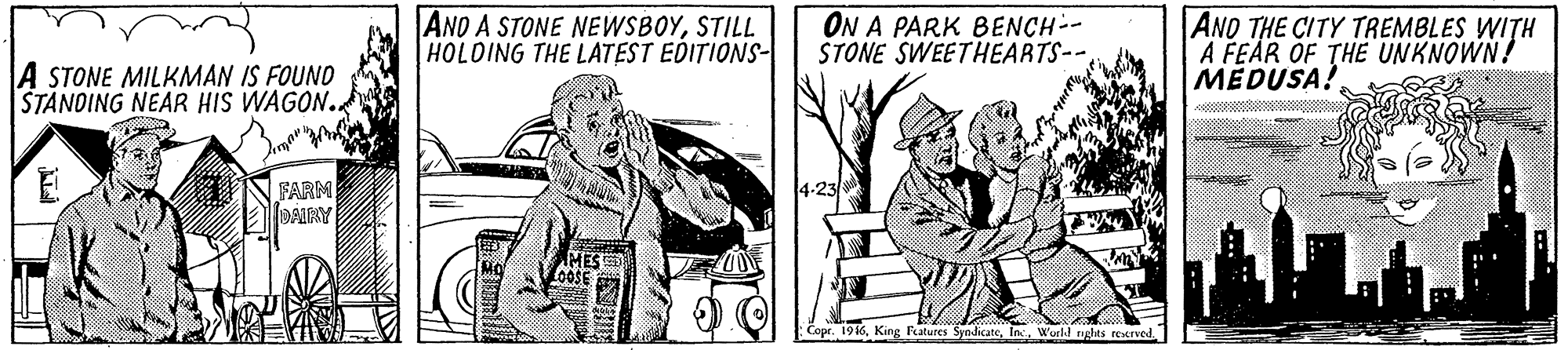 Art OCR: AND A STONE NEWSBOYSTILL HOLDING THE LATEST EDITIONS- ON A PARK BENCH-- STONE SWEETHEARTS-- ANO THE CITY TREMBLES WITH A FEAR OF THE UNKNOWN! MEDUSA! A STONE MILKMAN IS FOUND STANDING NEAR HIS WAGON.. FARM DAIRY 4-23/8 MES Copr. 196World nghts reened. AND A STONE NEWSBOYSTILL HOLDING THE LATEST EDITIONS- ON A PARK BENCH-- STONE SWEETHEARTS-- ANO THE CITY TREMBLES WITH A FEAR OF THE UNKNOWN! MEDUSA! A STONE MILKMAN IS FOUND STANDING NEAR HIS WAGON.. FARM DAIRY 4-23/8 MES Copr. 196King Fatures SyndicateWorld nghts reened.