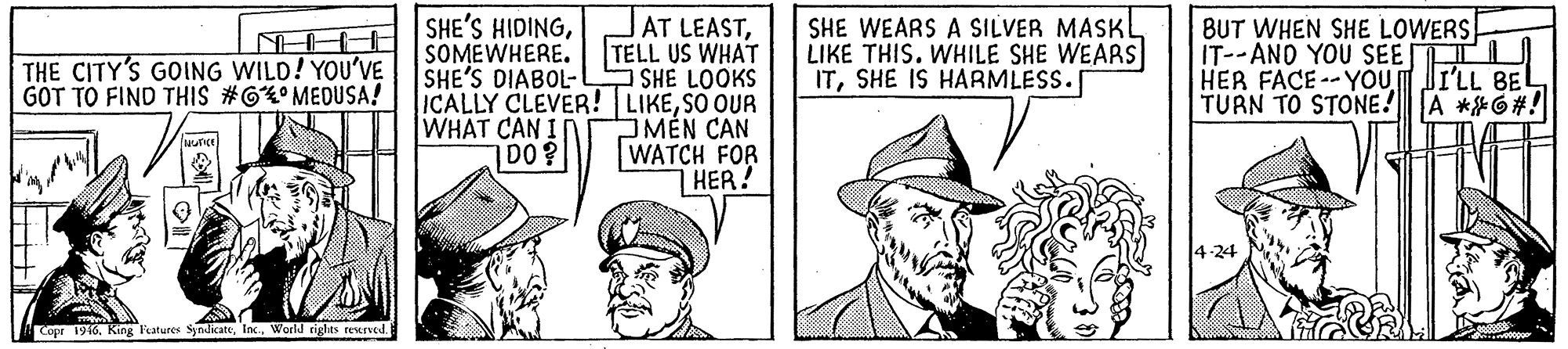 Gesture OCR: AT LEASTTELL US WHAT SHE'S DIABOL- SHE LOOKS ICALLY CLEVER! LIKESO OUR JMEN CAN WATCH FOR HER! SHE'S HIDINGSOMEWHERE. SHE WEARS A SILVER MASKI LIKE THIS. WHILE SHE WEARS ITSHE IS HARMLESS. BUT WHEN SHE LOWERS IT--AND YOU SEE TI HER FACE--YOU JILL BEL TURN TO STONE!A **6#! THE CITY'S GOING WILD! YOU'VE GOT TO FIND THIS #6° MEDUSA! WHAT CAN I D0? 4-24 Copr 1916World rights rescrved AT LEASTTELL US WHAT SHE'S DIABOL- SHE LOOKS ICALLY CLEVER! LIKESO OUR JMEN CAN WATCH FOR HER! SHE'S HIDINGSOMEWHERE. SHE WEARS A SILVER MASKI LIKE THIS. WHILE SHE WEARS ITSHE IS HARMLESS. BUT WHEN SHE LOWERS IT--AND YOU SEE TI HER FACE--YOU JILL BEL TURN TO STONE!A **6#! THE CITY'S GOING WILD! YOU'VE GOT TO FIND THIS #6° MEDUSA! WHAT CAN I D0? 4-24 Copr 1916King Fatures SyndicateWorld rights rescrved