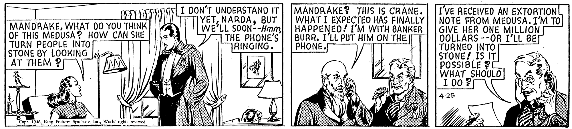 Conversation OCR: MANDRAKEWHAT DO YOU THINK OF THIS MEDUSA ? HOW CAN SHE TURN PEOPLE INTO STONE BY LOOKING AT THEM ? I OON'T UNDERSTAND IT YETBUT WE'LL SOON--Hmm THE PHONE'S RINGING. MANDRAKE? THIS IS CRANE. WHAT I EXPECTED HAS FINALLY HAPPENED! I'M WITH BANKER BURR. I'LL PUT HIM ON THE PHONE. I'VE RECEIVED AN EXTORTIONL NOTE FROM MEDUSA. I'M TO GIVE HER ONE MILLION OOLLARS --OR I'LL BEI TURNED INTO STONE! IS IT POSSIBLE ?C WHAT SHOULO I 00 ? 4-25 Copr. 1946World nghts reserved. MANDRAKEWHAT DO YOU THINK OF THIS MEDUSA ? HOW CAN SHE TURN PEOPLE INTO STONE BY LOOKING AT THEM ? I OON'T UNDERSTAND IT YETBUT WE'LL SOON--Hmm THE PHONE'S RINGING. MANDRAKE? THIS IS CRANE. WHAT I EXPECTED HAS FINALLY HAPPENED! I'M WITH BANKER BURR. I'LL PUT HIM ON THE PHONE. I'VE RECEIVED AN EXTORTIONL NOTE FROM MEDUSA. I'M TO GIVE HER ONE MILLION OOLLARS --OR I'LL BEI TURNED INTO STONE! IS IT POSSIBLE ?C WHAT SHOULO I 00 ? 4-25 Copr. 1946King Fatures SyndeateWorld nghts reserved.