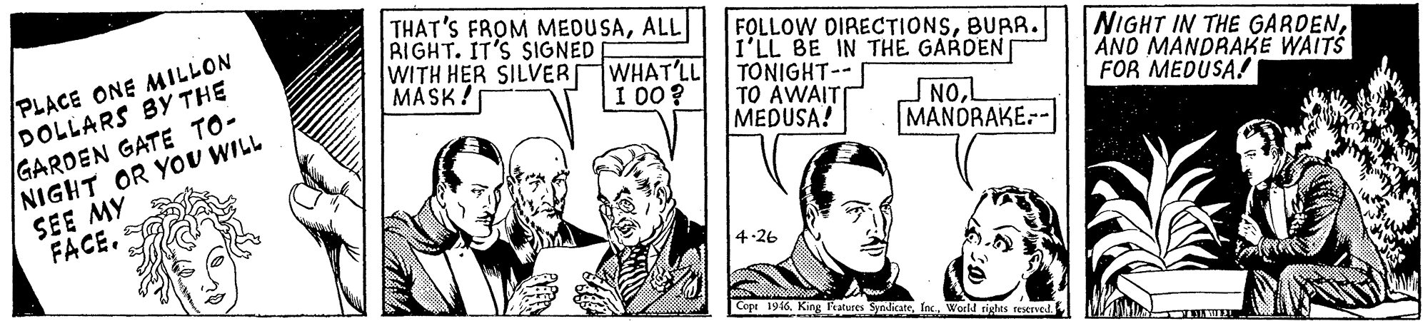 Gesture OCR: PLACE ONE MILLON DOLLARS By THE GARDEN GATE TO- NIGHT OR YOU WILL SEE MY FACE. THAT'S FROM MEDUSAALL RIGHT. IT'S SIGNED WITH HER SILVER MASK! FOLLOW DIRECTIONSBURR. I'LL BE IN THE GARDEN TONIGHT-- TO AWAITI MEDUSA! WHAT'LL I 00? NIGHT IN THE GARDENAND MANDRAKE WAITS FOR MEDUSA! NOL MANDRAKE:- 4-26 Copt 196World rights reserved. PLACE ONE MILLON DOLLARS By THE GARDEN GATE TO- NIGHT OR YOU WILL SEE MY FACE. THAT'S FROM MEDUSAALL RIGHT. IT'S SIGNED WITH HER SILVER MASK! FOLLOW DIRECTIONSBURR. I'LL BE IN THE GARDEN TONIGHT-- TO AWAITI MEDUSA! WHAT'LL I 00? NIGHT IN THE GARDENAND MANDRAKE WAITS FOR MEDUSA! NOL MANDRAKE:- 4-26 Copt 196King atures SyndicateWorld rights reserved.