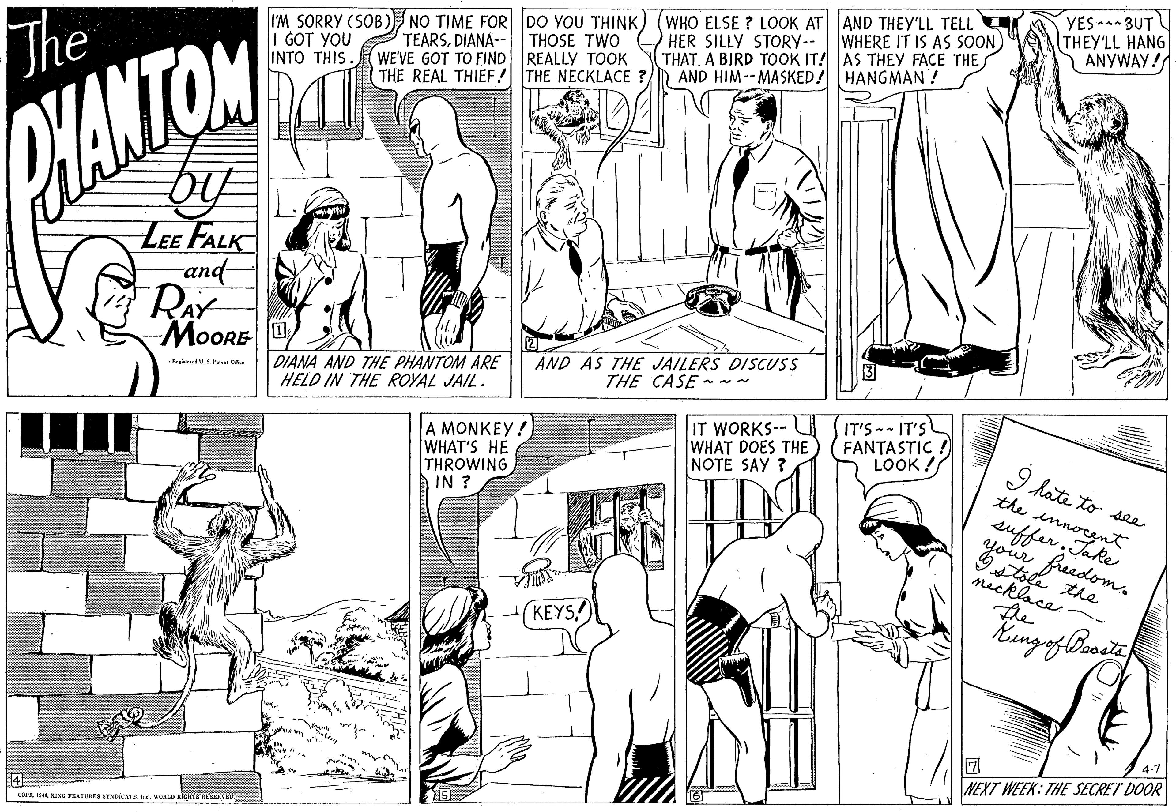 Organism OCR: The I'M SORRY (SOB I GOT YOU INTO THIS. NO TIME FOR DO YOU THINK) TEARSDIANA-- THOSE TWO WE'VE GOT TO FIND REALLY TOOK THE REAL THIEF! THE NECKLACE ? (WHO ELSE ? LOOK AT AND THEY'LL TELL HER SILLY STORY-- THAT. A BIRD TOOK IT! AS THEY FACE THE AND HIM -- MASKED! HANGMAN ! YES BUT THEY'LL HANG ANYWAY! WHERE IT IS AS SOON HANTON LEE FALK and- RAY MOORE DIANA AND THE PHANTOM ARE HELD IN THE ROYAL JAIL. AND AS THE JAILERS DISCUSS THE CASE ~- Regeneu P O. A MONKEY! WHAT'S HE THROWING IN ? IT WORKS--L WHAT DOES THE NOTE SAY ? IT'S -- IT'S FANTASTIC LOOK ! I hate to see the suffer.nt freedoms mecklace KEYS 4-7 4 COPA. IwonLU slere v NEXT WEEK: THE SECRET DOOR The I'M SORRY (SOB I GOT YOU INTO THIS. NO TIME FOR DO YOU THINK) TEARSDIANA-- THOSE TWO WE'VE GOT TO FIND REALLY TOOK THE REAL THIEF! THE NECKLACE ? (WHO ELSE ? LOOK AT AND THEY'LL TELL HER SILLY STORY-- THAT. A BIRD TOOK IT! AS THEY FACE THE AND HIM -- MASKED! HANGMAN ! YES BUT THEY'LL HANG ANYWAY! WHERE IT IS AS SOON HANTON LEE FALK and- RAY MOORE DIANA AND THE PHANTOM ARE HELD IN THE ROYAL JAIL. AND AS THE JAILERS DISCUSS THE CASE ~- Regeneu P O. A MONKEY! WHAT'S HE THROWING IN ? IT WORKS--L WHAT DOES THE NOTE SAY ? IT'S -- IT'S FANTASTIC LOOK ! I hate to see the suffer.nt freedoms mecklace KEYS 4-7 4 COPA. IKING TEATURES SNDICATKwonLU slere v NEXT WEEK: THE SECRET DOOR