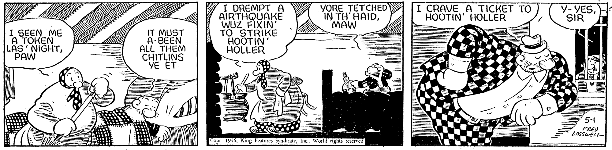 Line art OCR: I DREMPT A AIRTHQUAKE WUZ FIXIN' TO STRIKE HOOTIN HOLLER YORE TETCHED IN TH HAIDMAW I CRAVE A TICKET TO HOOTIN' HOLLER Y-YESSIR I SEEN ME A TOKEN LAS NIGHTPAW IT MUST A-BEEN ALL THEM CHITLINS VE ET 5-1 opr 1946World rights reserved I DREMPT A AIRTHQUAKE WUZ FIXIN' TO STRIKE HOOTIN HOLLER YORE TETCHED IN TH HAIDMAW I CRAVE A TICKET TO HOOTIN' HOLLER Y-YESSIR I SEEN ME A TOKEN LAS NIGHTPAW IT MUST A-BEEN ALL THEM CHITLINS VE ET 5-1 opr 1946King Fatures SyndicateWorld rights reserved