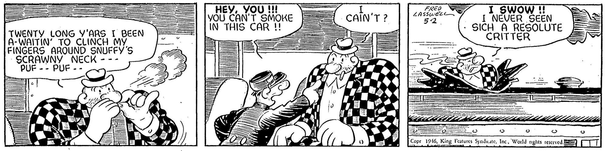 Parallel OCR: HEYYOU !!! YOU CAN'T SMOKE IN THIS CAR ! CAIN'T ? I SWOW ! I NEVER SEEN SICH A RESOLUTE CRITTER FRED 52 TWENTY LONG Y'ARS I BEEN A-WAITIN' TO CLINCH MY FINGERS AROUND SNUFFY'S SCRAWNY NECK PUF -- PUF - Copr 1916Inc.. World rights reserved T HEYYOU !!! YOU CAN'T SMOKE IN THIS CAR ! CAIN'T ? I SWOW ! I NEVER SEEN SICH A RESOLUTE CRITTER FRED 52 TWENTY LONG Y'ARS I BEEN A-WAITIN' TO CLINCH MY FINGERS AROUND SNUFFY'S SCRAWNY NECK PUF -- PUF - Copr 1916King l'eatures SyndicateInc.. World rights reserved T