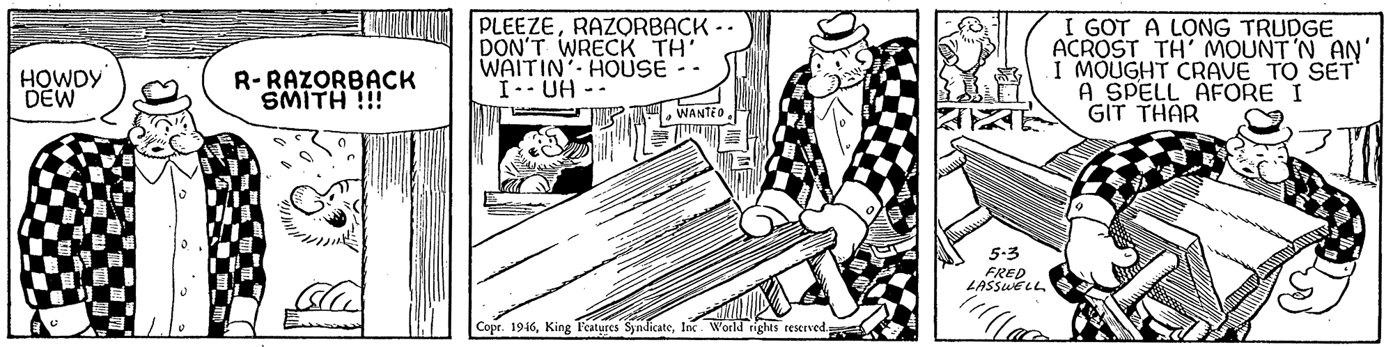 Line OCR: PLEEZERAZORBACK -. DON'T WRECK TH' WAITIN'. HOUSE - I.- UH -- I GOT A LONG TRUDGE ACROST TH' MOUNT'N AN' I MÕUGHT CRAVE TO SET A SPELL AFORE I GIT THAR HOWDY DEW R-RAZORBACK SMITH !!! WANTED. 5-3 FRED LASSUELL Copr. 1946Inc World rights reserved. PLEEZERAZORBACK -. DON'T WRECK TH' WAITIN'. HOUSE - I.- UH -- I GOT A LONG TRUDGE ACROST TH' MOUNT'N AN' I MÕUGHT CRAVE TO SET A SPELL AFORE I GIT THAR HOWDY DEW R-RAZORBACK SMITH !!! WANTED. 5-3 FRED LASSUELL Copr. 1946King F'eatures SyndicateInc World rights reserved.