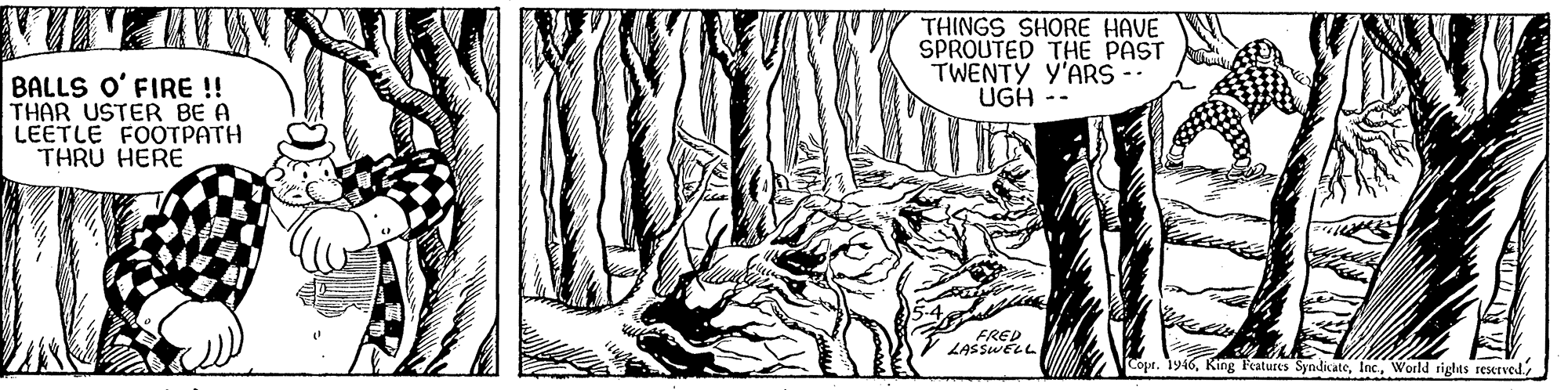 Trunk OCR: THINGS SHORE HAVE SPROUTED THE PAST TWENTY Y'ARS UGH -- BALLS O' FIRE! THAR USTER BE A LEETLE FOOTPATH THRU HERE FRED LASSWELL Copt. 1y46World rights reserved THINGS SHORE HAVE SPROUTED THE PAST TWENTY Y'ARS UGH -- BALLS O' FIRE! THAR USTER BE A LEETLE FOOTPATH THRU HERE FRED LASSWELL Copt. 1y46King Peatures SyndicateWorld rights reserved