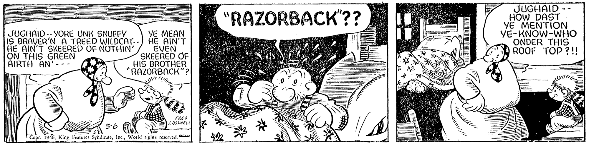 Drawing OCR: JUGHAID -- HOW DAST YE MENTION YE-KNOW-WHO ONDER THIS ROOF TOP ?!! "RAZORBACK"?? JUGHAID -- YORE UNK SNUFFYY IS BRAVER'N A TREED WILDCAT. HE AIN'T SKEERED OF NOTHIN' ON THIS GREEN AIRTH AN' YE MEAN HE AIN'T EVEN SKEERED OF HIS BROTHER "RAZORBACK" LASSWEL 5-6 I'Copr. 1916JUGHAID -- HOW DAST YE MENTION YE-KNOW-WHO ONDER THIS ROOF TOP ?!! "RAZORBACK"?? JUGHAID -- YORE UNK SNUFFYY IS BRAVER'N A TREED WILDCAT. HE AIN'T SKEERED OF NOTHIN' ON THIS GREEN AIRTH AN' YE MEAN HE AIN'T EVEN SKEERED OF HIS BROTHER "RAZORBACK" LASSWEL 5-6 I'Copr. 1916King Features SyindicateWorld rights rescrved