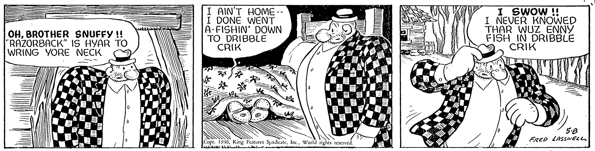 Comic book OCR: I AIN'T HOME -- I DONE WENT A-FISHIN' DOWN TO DRIBBLE CRIK I SWOW ! I NEVER KNOWED THAR WUZ ENNY FISH IN DRIBBLE CRIK OHBROTHER SNUFFY !! "RAZORBACK" IS HYAR TO WRING YORE NECK 5-8 FRED LASSWELL Copr. 1916World rights reserved. I AIN'T HOME -- I DONE WENT A-FISHIN' DOWN TO DRIBBLE CRIK I SWOW ! I NEVER KNOWED THAR WUZ ENNY FISH IN DRIBBLE CRIK OHBROTHER SNUFFY !! "RAZORBACK" IS HYAR TO WRING YORE NECK 5-8 FRED LASSWELL Copr. 1916King l'eatures SyndicateWorld rights reserved.