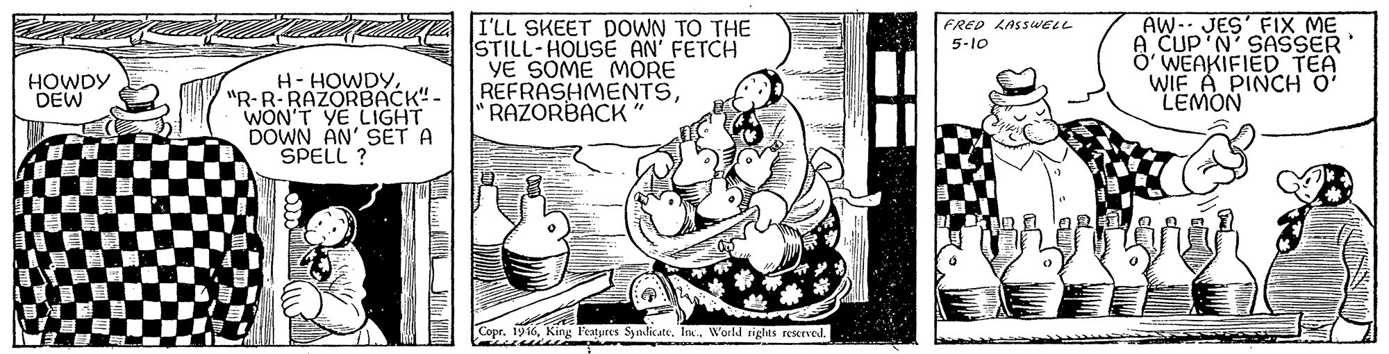 Line art OCR: I'LL SKEET DOWN TO THE STILL-HOUSE AN' FETCH YE SOME MORE REFRASHMENTSRAZORBACK AW- JES' FIX ME A CUP'N' SASSER' Ö' WEAKIFIED TEA WIF A PINCH O' LEMON FRED LASSWELL 5-10 H-HOWDY"R-R RAZORBACK"- WON'T YE LIGHT DOWN AN' SET A SPELL ? HOWDY DEW Copr. 1916World rights reserved. I'LL SKEET DOWN TO THE STILL-HOUSE AN' FETCH YE SOME MORE REFRASHMENTSRAZORBACK AW- JES' FIX ME A CUP'N' SASSER' Ö' WEAKIFIED TEA WIF A PINCH O' LEMON FRED LASSWELL 5-10 H-HOWDY"R-R RAZORBACK"- WON'T YE LIGHT DOWN AN' SET A SPELL ? HOWDY DEW Copr. 1916King Features SynlicateWorld rights reserved.