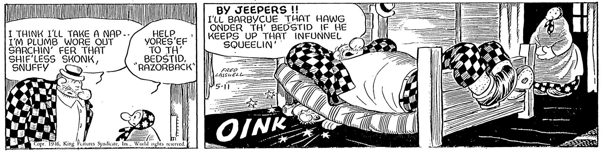 Sleeve OCR: BY JEEPERS!! I'LL BARBYCUE THAT HAWG ONDER TH BEDSTID IF HE KEEPS UP THAT INFUNNEL SQUEELIN' I THINK I'LL TAKE A NAP. I'M PLUMB WORE OUT SARCHIN' FER THAT SHIF'LESS SKONKSNUFFY HELP YORES'EF TO TH' BEDSTID"RAZORBACK FRED 1LASSUELL 5-11 OINK copr. 1916World ghts reserved. BY JEEPERS!! I'LL BARBYCUE THAT HAWG ONDER TH BEDSTID IF HE KEEPS UP THAT INFUNNEL SQUEELIN' I THINK I'LL TAKE A NAP. I'M PLUMB WORE OUT SARCHIN' FER THAT SHIF'LESS SKONKSNUFFY HELP YORES'EF TO TH' BEDSTID"RAZORBACK FRED 1LASSUELL 5-11 OINK copr. 1916King Ptures SyadicateWorld ghts reserved.