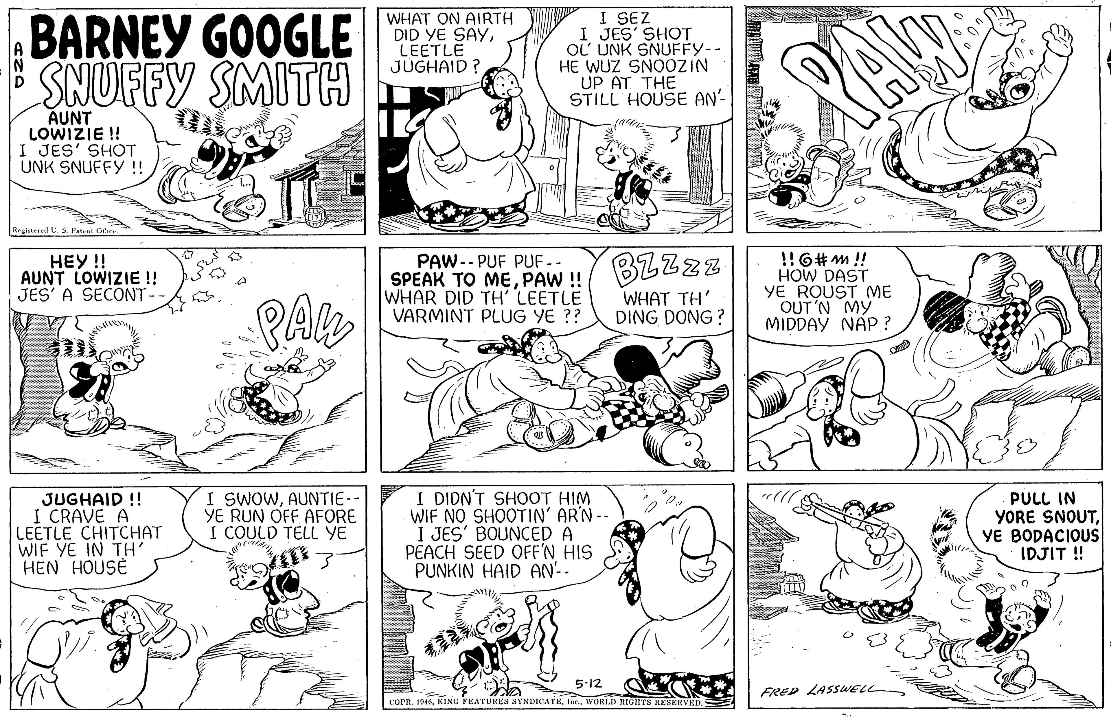 Human OCR: BARNEY GOOGLE SNUFFY SMITH WHAT ON AIRTH DID YE SAYLEETLE JUGHAID ? I SEZ I JES' SHOT OL UNK SNUFFY-- HE WUZ SN0OZIN UP AT. THE STILL HOUSE AN' AUNT LOWIZIE !! I JES' SHOT UNK SNUFFY !! Registered C. S. Pateni Ofhee. HEY!! AUNT LOWIZIE !! JES' A SECONT-- SPEAK TO MEPAW !/ BZZzz WHAR DID TH' LEETLE VARMINT PLUG YE ?? !!6#m!! HOW DAST YE ROUST (ME OUT'N MY MIDDAY NAP ? PAW.. PUF PUF-- WHAT TH' DING DONG ? JUGHAID !! I CRAVE A LEETLE CHITCHAT WIF YE IN TH' HEN HOUSE I SWOWAUNTIE- YE RUN OFF AFORE I COULD TELL YE I DIDN'T SHOOT HIM WIF NO SHOOTIN' AR'N - I JES' BOUNCED A PEACH SEED OFF'N HIS PUNKIN HAID AN'-. PULL IN YORE SNOUTYE BODACIOUS IDJIT! 5-12 FRED LASSWELL COPR. 1946WORLD RIGITS RESERVED. BARNEY GOOGLE SNUFFY SMITH WHAT ON AIRTH DID YE SAYLEETLE JUGHAID ? I SEZ I JES' SHOT OL UNK SNUFFY-- HE WUZ SN0OZIN UP AT. THE STILL HOUSE AN' AUNT LOWIZIE !! I JES' SHOT UNK SNUFFY !! Registered C. S. Pateni Ofhee. HEY!! AUNT LOWIZIE !! JES' A SECONT-- SPEAK TO MEPAW !/ BZZzz WHAR DID TH' LEETLE VARMINT PLUG YE ?? !!6#m!! HOW DAST YE ROUST (ME OUT'N MY MIDDAY NAP ? PAW.. PUF PUF-- WHAT TH' DING DONG ? JUGHAID !! I CRAVE A LEETLE CHITCHAT WIF YE IN TH' HEN HOUSE I SWOWAUNTIE- YE RUN OFF AFORE I COULD TELL YE I DIDN'T SHOOT HIM WIF NO SHOOTIN' AR'N - I JES' BOUNCED A PEACH SEED OFF'N HIS PUNKIN HAID AN'-. PULL IN YORE SNOUTYE BODACIOUS IDJIT! 5-12 FRED LASSWELL COPR. 1946KING FEATURES SYNDICATEWORLD RIGITS RESERVED.