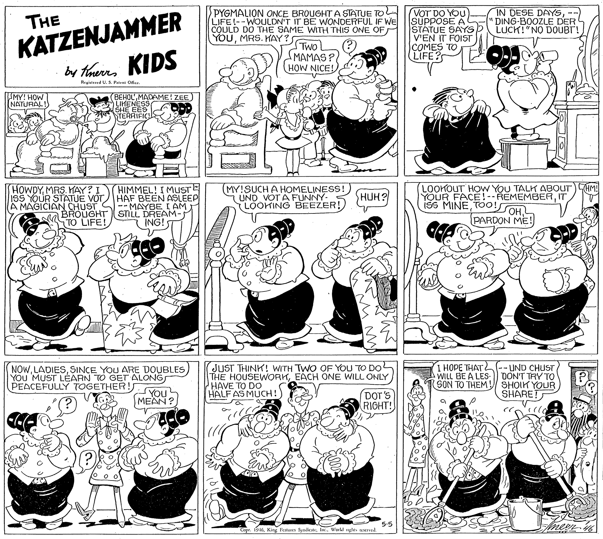 Organism OCR: PYGMALION ONCE BROUGHT A STATUE TO LIFE!--WOULDN'T IT BE WONDERFUL IF WE COULD DO THE SAME WITH THIS ONE OF VOT DO YOU SUPPOSE A STATUE SAYS V'EN IT FOIST COMES TO LIFE? IN DESE DAYSS"DING-BOOZLE DER LUCK!"NO DOUBT! KATZENJAMMER by thaers KIDS THE YOUMRS. KAY? TWO MAMAS? HOW NICE! Regiatered U. S. Ptent Ofie MY! HOW INATURAL (BEHOLMADAME! ZEE ALIHENESS SHE EES TERRIFICS HIMMEL! I MUSTE ISS YOUR STATUE VOTHAF BEEN ASLEEP --MAYBE I AM BROUGHT STILL DREAM- ING! MY!SUCH A HOMELINESS! UND VOTA FUNNY- LOOKING BEEZER! LOOKOUT HOW YOU TALK ABOUT) CHM YOUR FACE!--REMEMBERIT 35 MINEMRS. HAY? I SHUH? A MAGICIAN CHUST TO LIFE! PARDON ME! NOWYOU MUST LEARN TO GET ALONGS PEACEFULLY TOGETHER! JUST THINK! WITH TWO OF YOU TO DO THE HOUSEWORKEACH ONE WILL ONLY HAVE TO DO HALF AS MUCH!) I HOPE THATL(-- UND CHUST AWILL BE A LES: DON'T TRY TO SON TO THEM! SHOIK YOUR SHARET DOT'S RIGHT! MEAN? 5-5 Copr. 1916World nghes aserved. PYGMALION ONCE BROUGHT A STATUE TO LIFE!--WOULDN'T IT BE WONDERFUL IF WE COULD DO THE SAME WITH THIS ONE OF VOT DO YOU SUPPOSE A STATUE SAYS V'EN IT FOIST COMES TO LIFE? IN DESE DAYSS"DING-BOOZLE DER LUCK!"NO DOUBT! KATZENJAMMER by thaers KIDS THE YOUMRS. KAY? TWO MAMAS? HOW NICE! Regiatered U. S. Ptent Ofie MY! HOW INATURAL (BEHOLMADAME! ZEE ALIHENESS SHE EES TERRIFICS HIMMEL! I MUSTE ISS YOUR STATUE VOTHAF BEEN ASLEEP --MAYBE I AM BROUGHT STILL DREAM- ING! MY!SUCH A HOMELINESS! UND VOTA FUNNY- LOOKING BEEZER! LOOKOUT HOW YOU TALK ABOUT) CHM YOUR FACE!--REMEMBERIT 35 MINEMRS. HAY? I SHUH? A MAGICIAN CHUST TO LIFE! PARDON ME! NOWSINCE YOU ARE DOUBLESYOU MUST LEARN TO GET ALONGS PEACEFULLY TOGETHER! JUST THINK! WITH TWO OF YOU TO DO THE HOUSEWORKEACH ONE WILL ONLY HAVE TO DO HALF AS MUCH!) I HOPE THATL(-- UND CHUST AWILL BE A LES: DON'T TRY TO SON TO THEM! SHOIK YOUR SHARET DOT'S RIGHT! MEAN? 5-5 Copr. 1916King l'eatures SyndicateWorld nghes aserved.