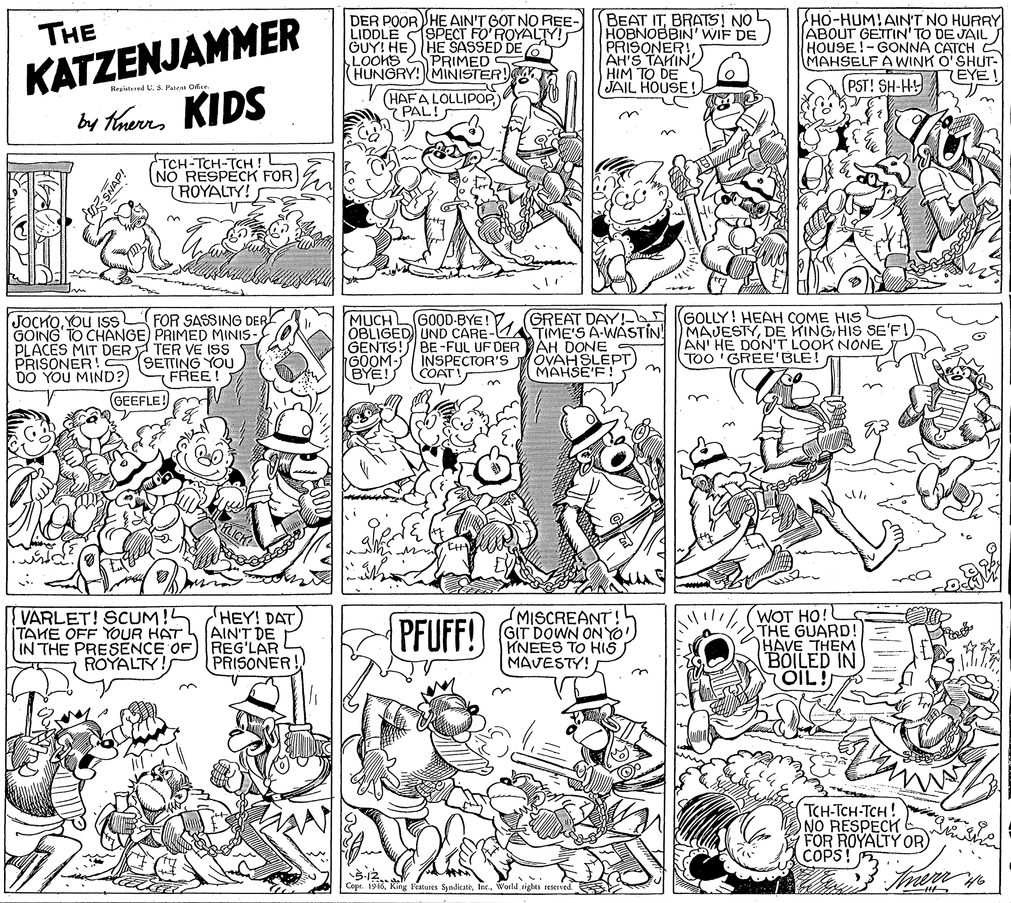 Art OCR: KATZENJAMMER by theres KIDS DER POOR HE AIN'T GOT NO REE- LIDDLE SPECT FO'ROYALTY! GUY! HE)HE SASSED DE G LOOKS PRIMED HUNGRY! MINISTER! BEAT ITBRATS! NO HOBNOBBIN' WIF DE PRISONER! AH'S TAKIN' HIM TO DE JAIL HOUSE ! HO-HUM!AIN'T NO HURRY ABOUT GETTIN' TO DE JAIL HOUSE!-GONNA CATCH MAHSELF A WWINK O'SHUT- THE 7EYE PST! SH-HY Repistesed U. S. Pateal Oee (HAFA LOLLIPOP PAL! TCH-TCH-TCH ! NO RESPECK FOR ROYALTY! GREAT DAY! GOLLY! HEAH COME HIS JOCKOYOU ISS GOING TO CHANGE) PRIMED MINIS- PLACES MIT DER TER VE I9s PRISONER! DO YOU MIND?) MUCH OBLIGED UND CARE- GENTS! BE-FUL UF DER AH DONE GOOM- INSPECTOR'S BYE! FOR SASSING DER GOOD-BYE! MAJESTYDE KING HIS SE'F! AN' HE DON'T LOOK NONE TOO 'GREE'BLE! TIME'S A-WASTIN! SETTING YOU FREE! OVAH SLEPT) MAHSE'F! COAT! GEEFLE! VARLET! SCUM!! TAKE OFF YOUR HAT IN THE PRESENCE OF REG'LAR ROYALTY! MISCREANT! (GIT DOWN ONYO KNEES TO HIS) MAVESTY! (WOT HO! THE GUARD! HAVE THEM BOILED IN OIL! HEY! DAT AIN'T DE PFUFF! PRISONER! TCH-TCH-TCH! FOR ROYALTY OR) COPS! 5-12. Copr. 1946rights reserved duz SNAP! KATZENJAMMER by theres KIDS DER POOR HE AIN'T GOT NO REE- LIDDLE SPECT FO'ROYALTY! GUY! HE)HE SASSED DE G LOOKS PRIMED HUNGRY! MINISTER! BEAT ITBRATS! NO HOBNOBBIN' WIF DE PRISONER! AH'S TAKIN' HIM TO DE JAIL HOUSE ! HO-HUM!AIN'T NO HURRY ABOUT GETTIN' TO DE JAIL HOUSE!-GONNA CATCH MAHSELF A WWINK O'SHUT- THE 7EYE PST! SH-HY Repistesed U. S. Pateal Oee (HAFA LOLLIPOP PAL! TCH-TCH-TCH ! NO RESPECK FOR ROYALTY! GREAT DAY! GOLLY! HEAH COME HIS JOCKOYOU ISS GOING TO CHANGE) PRIMED MINIS- PLACES MIT DER TER VE I9s PRISONER! DO YOU MIND?) MUCH OBLIGED UND CARE- GENTS! BE-FUL UF DER AH DONE GOOM- INSPECTOR'S BYE! FOR SASSING DER GOOD-BYE! MAJESTYDE KING HIS SE'F! AN' HE DON'T LOOK NONE TOO 'GREE'BLE! TIME'S A-WASTIN! SETTING YOU FREE! OVAH SLEPT) MAHSE'F! COAT! GEEFLE! VARLET! SCUM!! TAKE OFF YOUR HAT IN THE PRESENCE OF REG'LAR ROYALTY! MISCREANT! (GIT DOWN ONYO KNEES TO HIS) MAVESTY! (WOT HO! THE GUARD! HAVE THEM BOILED IN OIL! HEY! DAT AIN'T DE PFUFF! PRISONER! TCH-TCH-TCH! FOR ROYALTY OR) COPS! 5-12. Copr. 1946King Features Syndicaterights reserved duz SNAP!