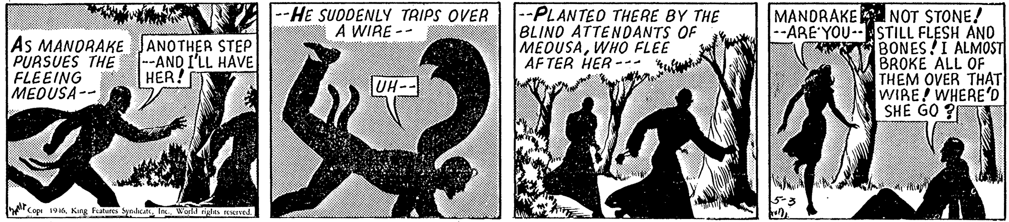 Rectangle OCR: As MANORAKE PURSUES THE FLEEING HER! MEOUSA-- |--HE SUDDENLY TRIPS OVER A WIRE -- --PLANTED THERE BY THE BLIND ATTENDANTS OF MEDUSAWHÓ FLEE AF TER HER --- MANDRAKE NOT STONE! --ARE YOU-STILL FLESH ANO BONES!I ALMOST BROKE ALL OF THEM OVER TH?T WIRE! WHERE'D SHE GO ? ANOTHER STEP -AND I'LL HAVE UH Copi 19Int World rghts rewrved. As MANORAKE PURSUES THE FLEEING HER! MEOUSA-- |--HE SUDDENLY TRIPS OVER A WIRE -- --PLANTED THERE BY THE BLIND ATTENDANTS OF MEDUSAWHÓ FLEE AF TER HER --- MANDRAKE NOT STONE! --ARE YOU-STILL FLESH ANO BONES!I ALMOST BROKE ALL OF THEM OVER TH?T WIRE! WHERE'D SHE GO ? ANOTHER STEP -AND I'LL HAVE UH Copi 19King Fatures SyndcateInt World rghts rewrved.