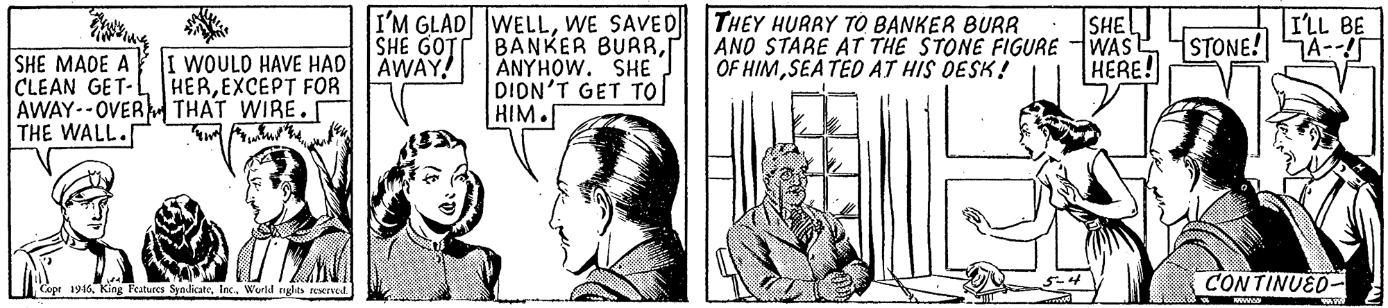 Illustration OCR: SHE MADE A I WOULD HAVE HAD CLEAN GET-L HEREXCEPT FOR AWAY--OVER THAT WIRE. THE WALL. I'M GLAD WELLWE SAVED THEY HURRY TO BANKER BURR SHE GOTT AWAY! BANKER BURRANYHOW. SHE DION'T GET TO HIM. SHE ANO STARE AT THE STONE FIGURE WAS E HERE! ILL BE STONE! A- OF HIMSEA TED AT HIS DESK! CONTINUED- Cope 1946. King Features SyndicateWorld nglas RXIved SHE MADE A I WOULD HAVE HAD CLEAN GET-L HEREXCEPT FOR AWAY--OVER THAT WIRE. THE WALL. I'M GLAD WELLWE SAVED THEY HURRY TO BANKER BURR SHE GOTT AWAY! BANKER BURRANYHOW. SHE DION'T GET TO HIM. SHE ANO STARE AT THE STONE FIGURE WAS E HERE! ILL BE STONE! A- OF HIMSEA TED AT HIS DESK! CONTINUED- Cope 1946. King Features SyndicateWorld nglas RXIved