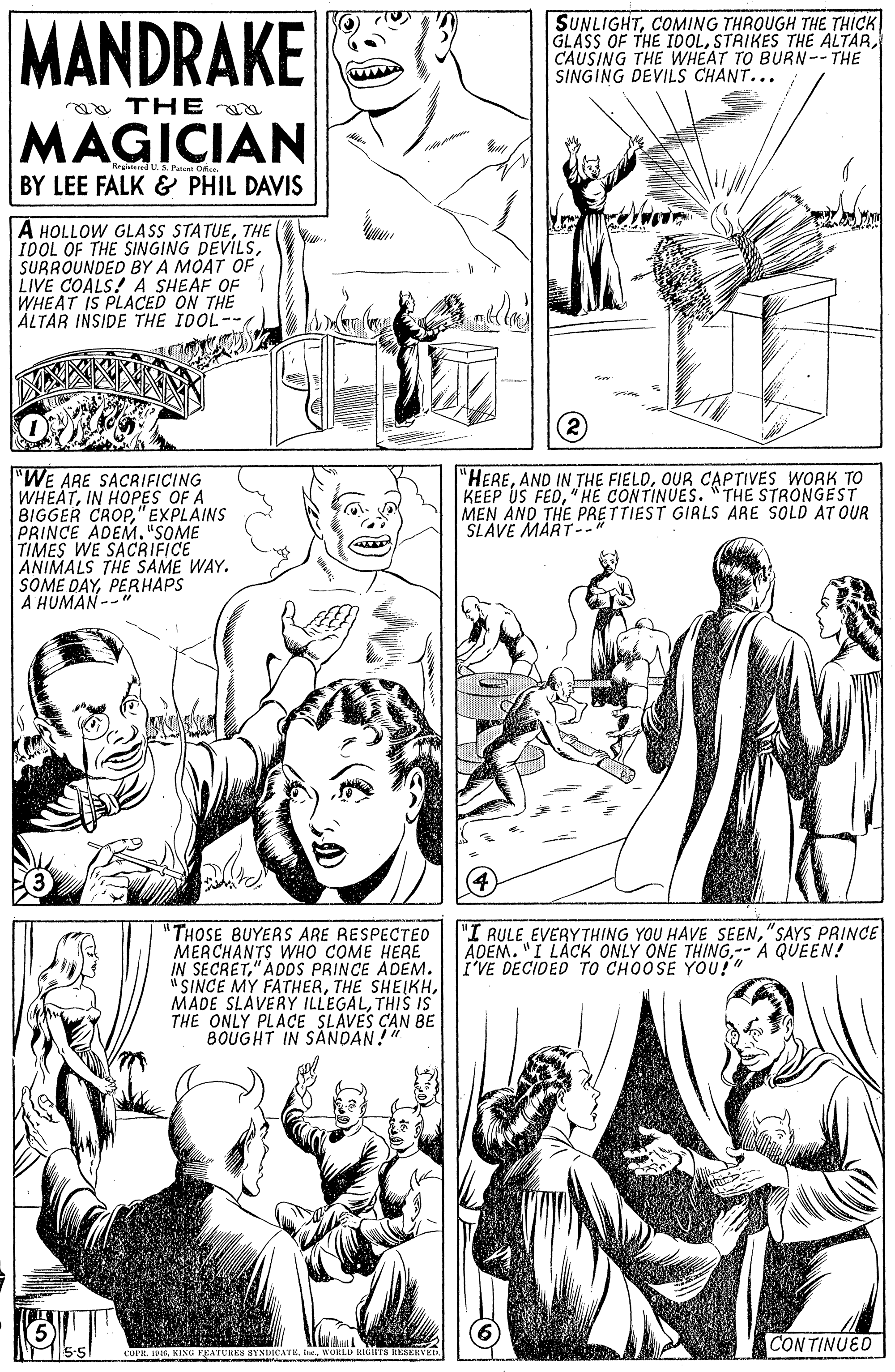Black OCR: MANDRAKE SUNLIGHTCOMING THROUGH THE THICK GLASS OF THE IDOLCAUSING THE WHEAT TO BURN--THE SINGING DEVILS CHANT... a THE MAGICIAN R Paal Dr BY LEE FALK & PHIL DAVIS A HOLLOW GLASS STATUETHE IDOL OF THE SINGING DEVILSSURROUNDED BY A MOAT OF LIVE COALS! A SHEAF OF WHEAT IS PLACED ON THE ALTAR INSIDE THE IDOL-- "WE ARE SACRIFICING WHEATIN HOPES OF A BIGGER CROP"EXPLAINS PRINCE ADEM. "SOME TIMES WE SACRIFICE ANIMALS THE SAME WAY. SOME DAYPERHAPS A HUMAN --" "HEREOUR CAPTIVES WORK TO KEEP US FED"HE CONTINUES. "THE STRONGEST MEN AND THE PRETTIEST GIRLS ARE SOLD AT OUR SLAVE MART-- "THOSE BUYERS ARE RESPECTEO MERCHANTS WHO COME HERE IN SECRET" ADDS PRINCE ADEM. "SINCE MY FATHERTHIS IS THE ONLY PLACE SLÁVES CAN BE BOUGHT IN SANOAN! "I RULE EVERYTHING YOU HAVE SEEN"SAYS PRINCE ADEM. "I LACK ONLY ONE THING-- A QUEEN! I'VE DECIDED TO CHOOSE YOU!" CON TINUED MANDRAKE SUNLIGHTCOMING THROUGH THE THICK GLASS OF THE IDOLSTRIKES THE ALTARCAUSING THE WHEAT TO BURN--THE SINGING DEVILS CHANT... a THE MAGICIAN R Paal Dr BY LEE FALK & PHIL DAVIS A HOLLOW GLASS STATUETHE IDOL OF THE SINGING DEVILSSURROUNDED BY A MOAT OF LIVE COALS! A SHEAF OF WHEAT IS PLACED ON THE ALTAR INSIDE THE IDOL-- "WE ARE SACRIFICING WHEATIN HOPES OF A BIGGER CROP"EXPLAINS PRINCE ADEM. "SOME TIMES WE SACRIFICE ANIMALS THE SAME WAY. SOME DAYPERHAPS A HUMAN --" "HEREAND IN THE FIELDOUR CAPTIVES WORK TO KEEP US FED"HE CONTINUES. "THE STRONGEST MEN AND THE PRETTIEST GIRLS ARE SOLD AT OUR SLAVE MART-- "THOSE BUYERS ARE RESPECTEO MERCHANTS WHO COME HERE IN SECRET" ADDS PRINCE ADEM. "SINCE MY FATHERTHE SHEIKHMADE SLAVERÝ ILLEGALTHIS IS THE ONLY PLACE SLÁVES CAN BE BOUGHT IN SANOAN! "I RULE EVERYTHING YOU HAVE SEEN"SAYS PRINCE ADEM. "I LACK ONLY ONE THING-- A QUEEN! I'VE DECIDED TO CHOOSE YOU!" CON TINUED
