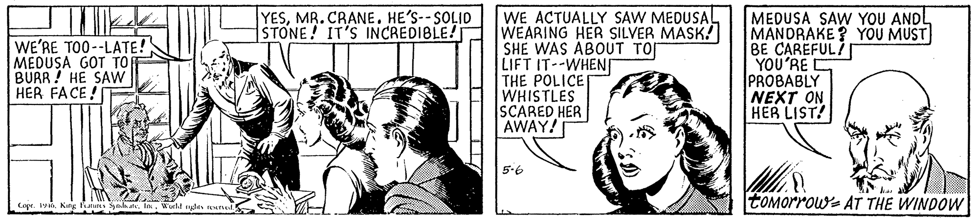 Gesture OCR: WE ACTUALLY SAW MEDUSA! WEARING HER SILVER MASK! SHE WAS ABOUT TO LIFT IT--WHEN THE POLICE WHISTLES SCARED HER AWAY! YESMR. CRANE. HE'S--SOLID STONE! IT'S INCREDI8LE!T WE'RE TO0--LATE! MEDUSA GOT TO BURR! HE SAW HER FACE ! MEDUSA SAW YOU ANDL MANDRAKE? YOU MUST BE CAREFUL? YOU'RE PROBABLY NEXT ON HER LIST! 5.6 tOMorrow- AT THE WINDOW Cope. 1King autes Iututes Snda ats. WE ACTUALLY SAW MEDUSA! WEARING HER SILVER MASK! SHE WAS ABOUT TO LIFT IT--WHEN THE POLICE WHISTLES SCARED HER AWAY! YESMR. CRANE. HE'S--SOLID STONE! IT'S INCREDI8LE!T WE'RE TO0--LATE! MEDUSA GOT TO BURR! HE SAW HER FACE ! MEDUSA SAW YOU ANDL MANDRAKE? YOU MUST BE CAREFUL? YOU'RE PROBABLY NEXT ON HER LIST! 5.6 tOMorrow- AT THE WINDOW Cope. 1King autes Iututes Snda ats.