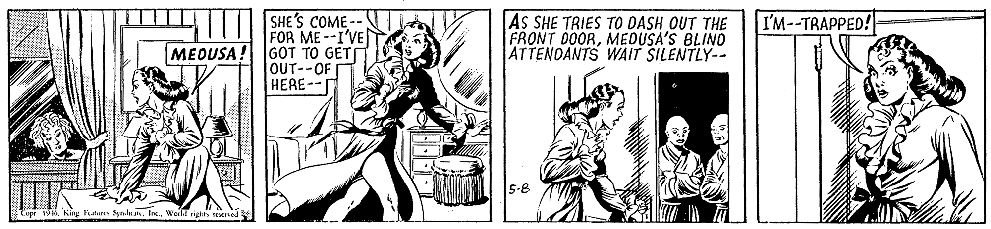 Art OCR: SHE'S COME-- FOR ME--I'VE GOT TO GET OUT--OF HERE-- AS SHE TRIES TO DASH OUT THE FRONT DOORMEDUSA'S BLIND ATTENOANTS WAIT SILENTLY-- I'M--TRAPPED! MEOUSA! 5-8 Cope 1916World riglits resesed SHE'S COME-- FOR ME--I'VE GOT TO GET OUT--OF HERE-- AS SHE TRIES TO DASH OUT THE FRONT DOORMEDUSA'S BLIND ATTENOANTS WAIT SILENTLY-- I'M--TRAPPED! MEOUSA! 5-8 Cope 1916King Fatu SynheatWorld riglits resesed