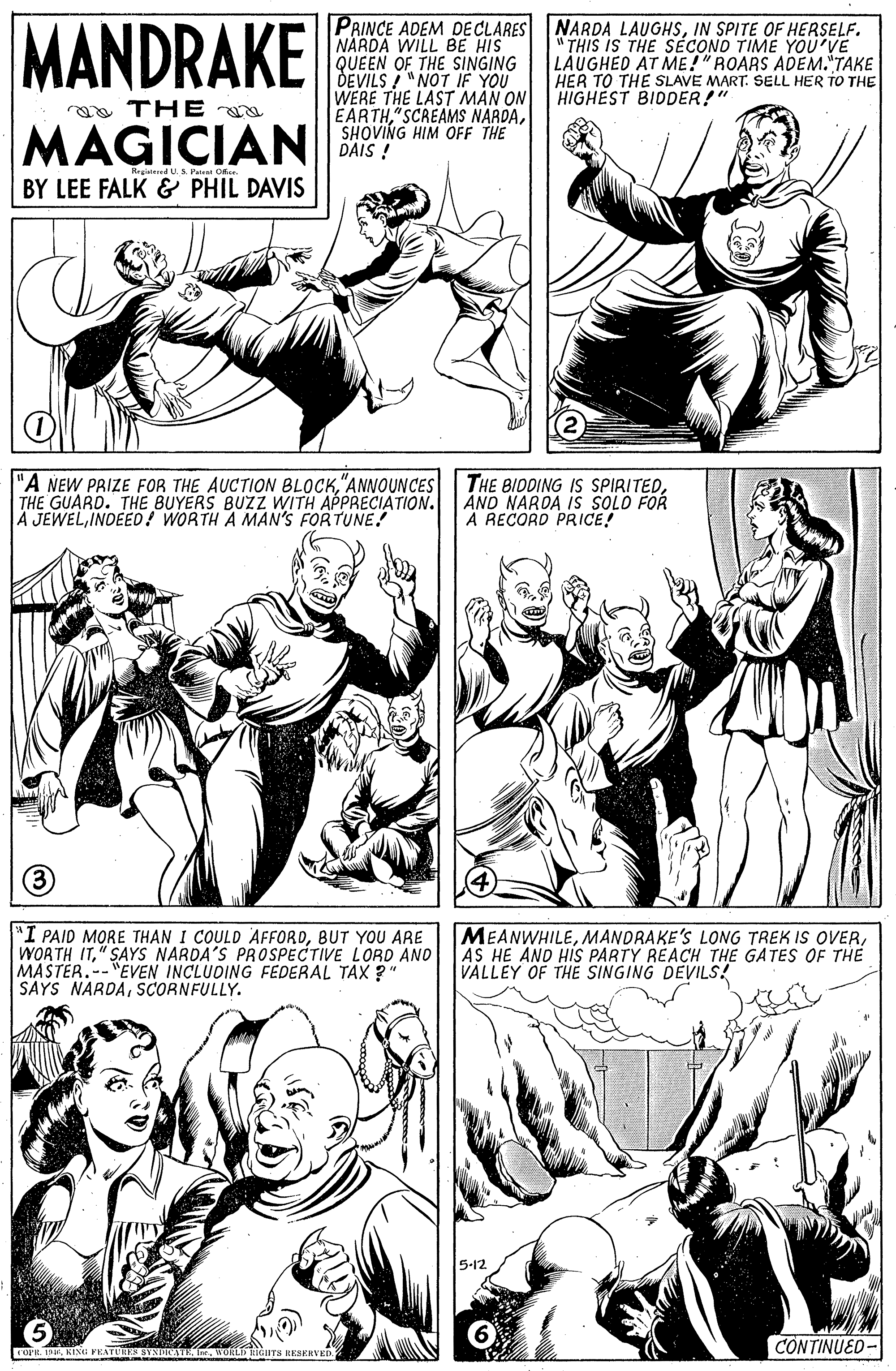 Mammal OCR: MANDRAKE PRINCE ADEM DE CLARES NARDA WILL BE HIS QUEEN OF THE SINGING DEVILS /"NOT IF YOU WERE THE LAST MAN ON EARTHSHOVING HIM OFF THE DAIS ! NARDA LAUGHSIN SPITE OF HERSELF. THIS IS THE SEÉCONO TIME YOU'VE LAUGHED AT ME!"ROARS ADEM."TAKE HER TO THE SLAVE MART. SELL HER TO THE HIGHEST BIDDER!" ga THE MAGICIAN Reareed U. S Patest O. BY LEE FALK & PHIL DAVIS "A NEW PRIZE FOR THE AUCTION BLOCK"ANNOUNCES THE GUARD. THE BUYERS BUZZ WITH APPRECIATION. A JEWELINDEED ! WORTH A MAN'S FORTUNE! THE BIDDING IS SPIRITEDAND NARDA IS SOLO FOR A RECORD PRICE! (3) "I PAID MORE THAN I COULD AFFORDBUT YOU ARE WORTH IT" SAYS NARDA'S PROSPECTIVE LORD AND MASTER.--"ÉVEN INCLUDING FEDERAL TAX ?" SAYS NARDASCORNFULLY. MEANWHILEAS HE AND HIS PARTY REACH THE GATES OF THE VALLEY OF THE SINGING DEVILS! 5-12. O. 19EWOLD HTs RESERVED CONTINUED- MANDRAKE PRINCE ADEM DE CLARES NARDA WILL BE HIS QUEEN OF THE SINGING DEVILS /"NOT IF YOU WERE THE LAST MAN ON EARTHSCREAMS NARDASHOVING HIM OFF THE DAIS ! NARDA LAUGHSIN SPITE OF HERSELF. THIS IS THE SEÉCONO TIME YOU'VE LAUGHED AT ME!"ROARS ADEM."TAKE HER TO THE SLAVE MART. SELL HER TO THE HIGHEST BIDDER!" ga THE MAGICIAN Reareed U. S Patest O. BY LEE FALK & PHIL DAVIS "A NEW PRIZE FOR THE AUCTION BLOCK"ANNOUNCES THE GUARD. THE BUYERS BUZZ WITH APPRECIATION. A JEWELINDEED ! WORTH A MAN'S FORTUNE! THE BIDDING IS SPIRITEDAND NARDA IS SOLO FOR A RECORD PRICE! (3) "I PAID MORE THAN I COULD AFFORDBUT YOU ARE WORTH IT" SAYS NARDA'S PROSPECTIVE LORD AND MASTER.--"ÉVEN INCLUDING FEDERAL TAX ?" SAYS NARDASCORNFULLY. MEANWHILEMANDRAKE'S LONG TREK IS OVERAS HE AND HIS PARTY REACH THE GATES OF THE VALLEY OF THE SINGING DEVILS! 5-12. O. 19EKISG PEATUES SYNDIATEWOLD HTs RESERVED CONTINUED-