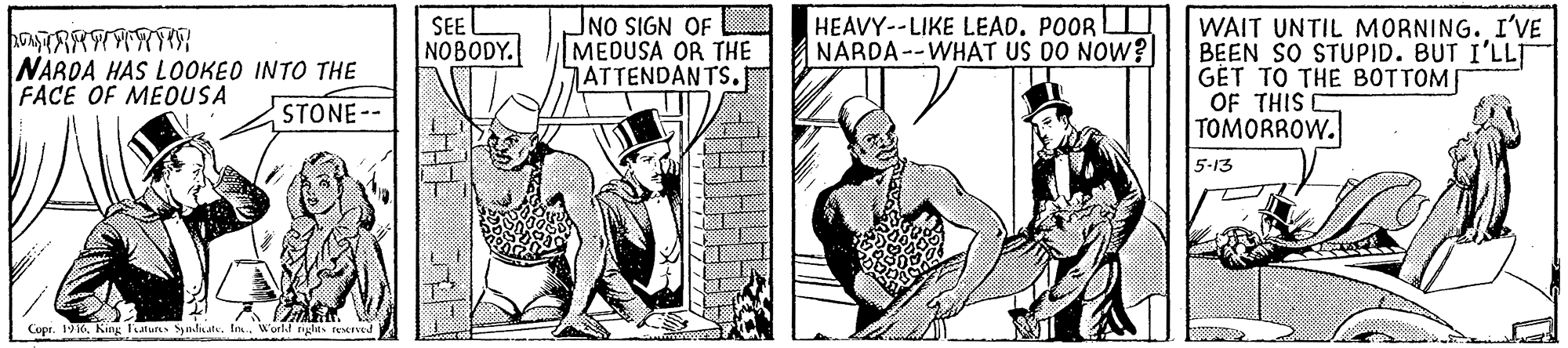 Publication OCR: NO SIGN OF MEDUSA OR THE 7ATTENDANTS. HEAVY--LIKE LEAD. POOR NARDA--WHAT US DO NOW? WAIT UNTIL MORNING. I'VE BEEN SO STUPID. BUT I'LLT GÉT TO THE BOTTOM OF THIS TOMORROW. SEE NOBODY. NARDA HAS LOOKEO INTO THE FACE OF MEOUSA STONE-- 5-13 Cupr. 1916World nglas teerved NO SIGN OF MEDUSA OR THE 7ATTENDANTS. HEAVY--LIKE LEAD. POOR NARDA--WHAT US DO NOW? WAIT UNTIL MORNING. I'VE BEEN SO STUPID. BUT I'LLT GÉT TO THE BOTTOM OF THIS TOMORROW. SEE NOBODY. NARDA HAS LOOKEO INTO THE FACE OF MEOUSA STONE-- 5-13 Cupr. 1916King Tatur yndiate. In.World nglas teerved