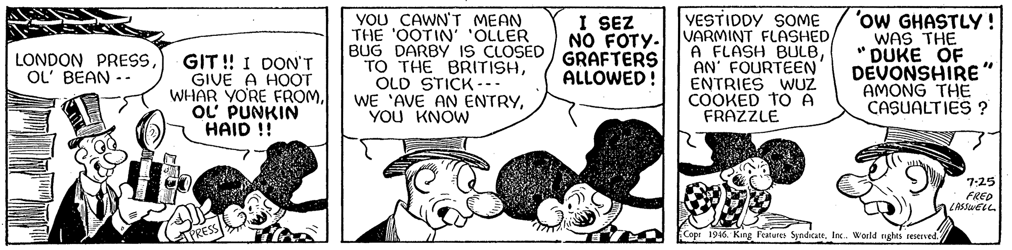 Font OCR: YOU CAWN'T MEAN THE 'OOTIN' 'OLLER BUG DARBY IS CLOSED TO THE BRITISHOLD STICK --- WE 'AVE AN ENTRYYOU KNOW I SEZ NO FOTY. GRAFTERS ALLOWED! YESTIDDY SOME VARMINT FLASHED A FLASH BULBAN' FOURTEEN ENTRIES WUZ COOKED TO A FRAZZLE 'ow GHASTLY! WAS THE DUKE OF DEVONSHIRE" AMONG THE CASUALTIES ? LONDON PRESSOL' BEAN - - GIT ! I DON'T GIVE A HOOT WHAR YO'RE FROMOL' PUNKIN HAID !! 7:25 FRED LASSWELL APRESS Copr 1946. King l'eatures SyndicateInc. World nghts reserved. YOU CAWN'T MEAN THE 'OOTIN' 'OLLER BUG DARBY IS CLOSED TO THE BRITISHOLD STICK --- WE 'AVE AN ENTRYYOU KNOW I SEZ NO FOTY. GRAFTERS ALLOWED! YESTIDDY SOME VARMINT FLASHED A FLASH BULBAN' FOURTEEN ENTRIES WUZ COOKED TO A FRAZZLE 'ow GHASTLY! WAS THE DUKE OF DEVONSHIRE" AMONG THE CASUALTIES ? LONDON PRESSOL' BEAN - - GIT ! I DON'T GIVE A HOOT WHAR YO'RE FROMOL' PUNKIN HAID !! 7:25 FRED LASSWELL APRESS Copr 1946. King l'eatures SyndicateInc. World nghts reserved.