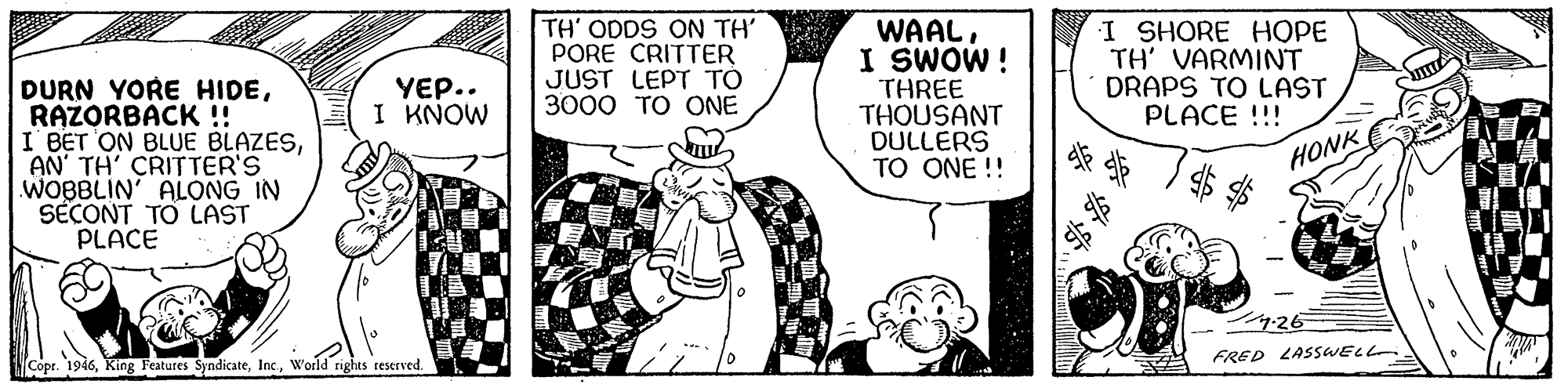 Line OCR: DURN YORE HIDERAZORBACK! I BET ON BLUE BLAZESAN' TH' CRITTER'S WOBBLIN' ALONG IN SECONT TO LAST PLACE TH' ODDS ON TH' PORE CRITTER JUST LEPT TO 3000 TO ONE WAALI SWOW! THREE THOUSANT DULLERS TO ONE !! I SHORE HOPE TH' VARMINT DRAPS TO LAST PLACE !!! YEP.. I KNOW HONK 9-26 FRED LASSWELL Copr. 1946World rights 1eserved. DURN YORE HIDERAZORBACK! I BET ON BLUE BLAZESAN' TH' CRITTER'S WOBBLIN' ALONG IN SECONT TO LAST PLACE TH' ODDS ON TH' PORE CRITTER JUST LEPT TO 3000 TO ONE WAALI SWOW! THREE THOUSANT DULLERS TO ONE !! I SHORE HOPE TH' VARMINT DRAPS TO LAST PLACE !!! YEP.. I KNOW HONK 9-26 FRED LASSWELL Copr. 1946King Features SyndicateWorld rights 1eserved.