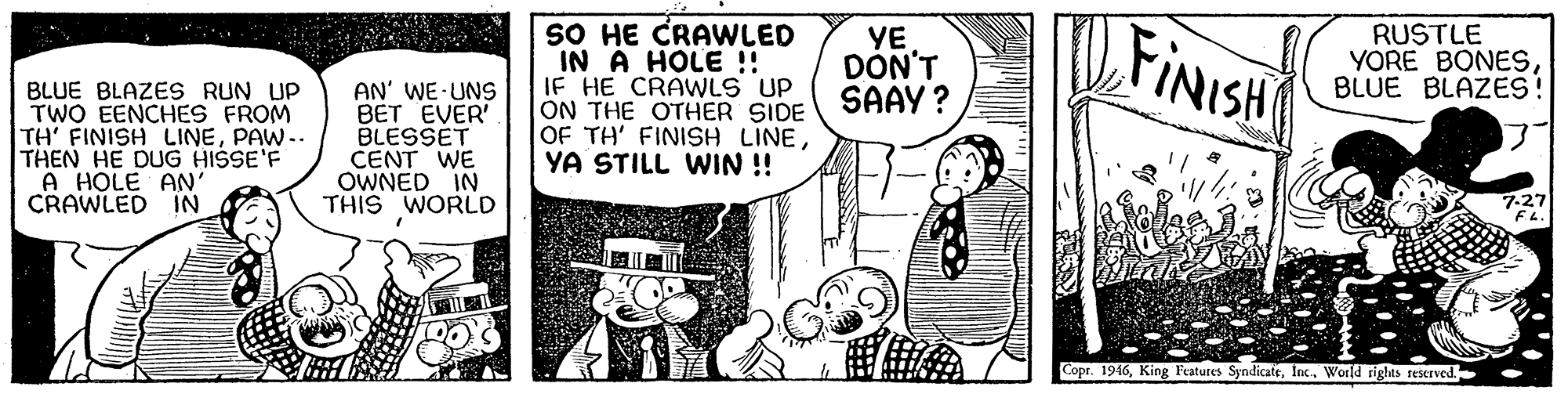 Font OCR: SO HE CRAWLED IN À HOLE !! IF HE CRAWLS UP ON THE OTHER SIDE OF TH' FINISH LINEYA STILL WIN !! YE DON'T SAAY ? FINISH RUSTLE YORE BONESBLUE BLAZES! BLUE BLAZES RUN UP TWO EENCHES FROM TH' FINISH LINEPAW-. THEN HE DUG HISSE'F A HOLE AN' CRAWLED IN AN' WE UNS BET EVER BLESSET CENT WE OWNED IN THIS WORLD 7-27 ? ? Copr. 1946World rights reserved. SO HE CRAWLED IN À HOLE !! IF HE CRAWLS UP ON THE OTHER SIDE OF TH' FINISH LINEYA STILL WIN !! YE DON'T SAAY ? FINISH RUSTLE YORE BONESBLUE BLAZES! BLUE BLAZES RUN UP TWO EENCHES FROM TH' FINISH LINEPAW-. THEN HE DUG HISSE'F A HOLE AN' CRAWLED IN AN' WE UNS BET EVER BLESSET CENT WE OWNED IN THIS WORLD 7-27 ? ? Copr. 1946King Features SyndicateWorld rights reserved.