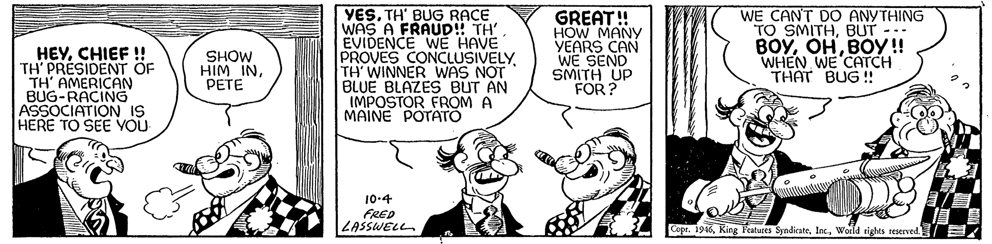 Illustration OCR: HEYCHIEF ! TH' PRESIDENT OF TH' AMERICAN BUG-RACING ASSOCIATION IS HERE TO SEE YOU YESTH' BUG RACE WAS A FRAUD! TH' EVIDENCE WE HAVE PROVES CONCLUSIVELYTH WINNER WAS NOT BLUE BLAZES BUT AN IMPOSTOR FROM A MAINE POTATO GREAT! HOW MANY YEARS CAN WE SEND SMITH UP FOR ? WE CANT DO ANYTHING TO SMITHBUT-- ??????!! WHEN WE CATCH THAT BUG!! SHOW HIM INPETE 10-4 FRED LASSWELL Copr. 1946World rights reserved. HEYCHIEF ! TH' PRESIDENT OF TH' AMERICAN BUG-RACING ASSOCIATION IS HERE TO SEE YOU YESTH' BUG RACE WAS A FRAUD! TH' EVIDENCE WE HAVE PROVES CONCLUSIVELYTH WINNER WAS NOT BLUE BLAZES BUT AN IMPOSTOR FROM A MAINE POTATO GREAT! HOW MANY YEARS CAN WE SEND SMITH UP FOR ? WE CANT DO ANYTHING TO SMITHBUT-- ??????!! WHEN WE CATCH THAT BUG!! SHOW HIM INPETE 10-4 FRED LASSWELL Copr. 1946King Features SyndicateWorld rights reserved.
