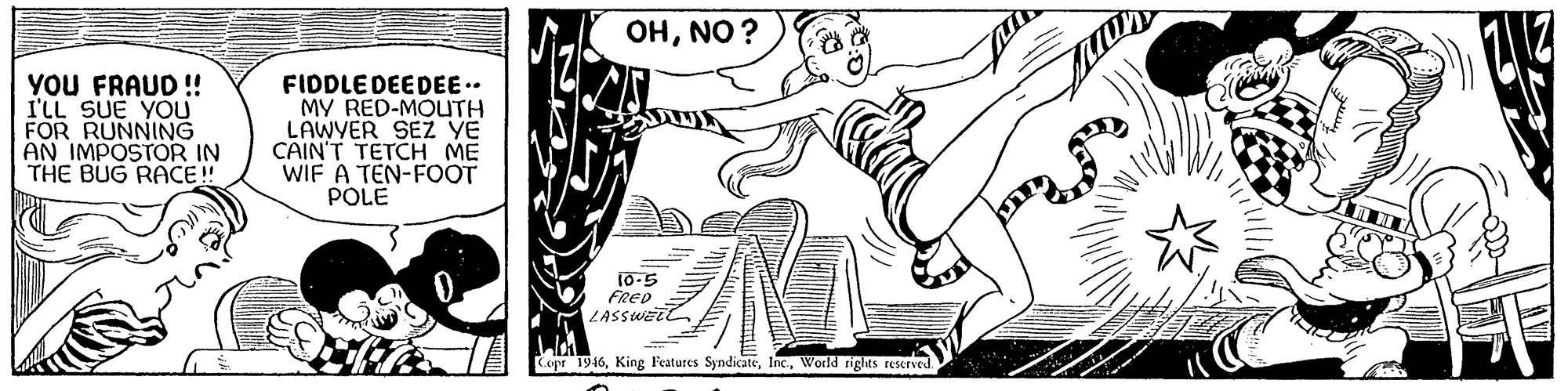 Elbow OCR: OHNO ? YOU FRAUD ! I'LL SUE YOU FOR RUNNING AN IMPOSTOR IN THE BUG RACE ! FIDDLE DEEDEE.. MY RED-MOUTH LAWYER SEZ YE CAIN'T TETCH ME WIF A TEN-FOOT POLE 10-5 FRED LASSWELL Copr 1916World rights reserved OHNO ? YOU FRAUD ! I'LL SUE YOU FOR RUNNING AN IMPOSTOR IN THE BUG RACE ! FIDDLE DEEDEE.. MY RED-MOUTH LAWYER SEZ YE CAIN'T TETCH ME WIF A TEN-FOOT POLE 10-5 FRED LASSWELL Copr 1916King Features SyndicateWorld rights reserved