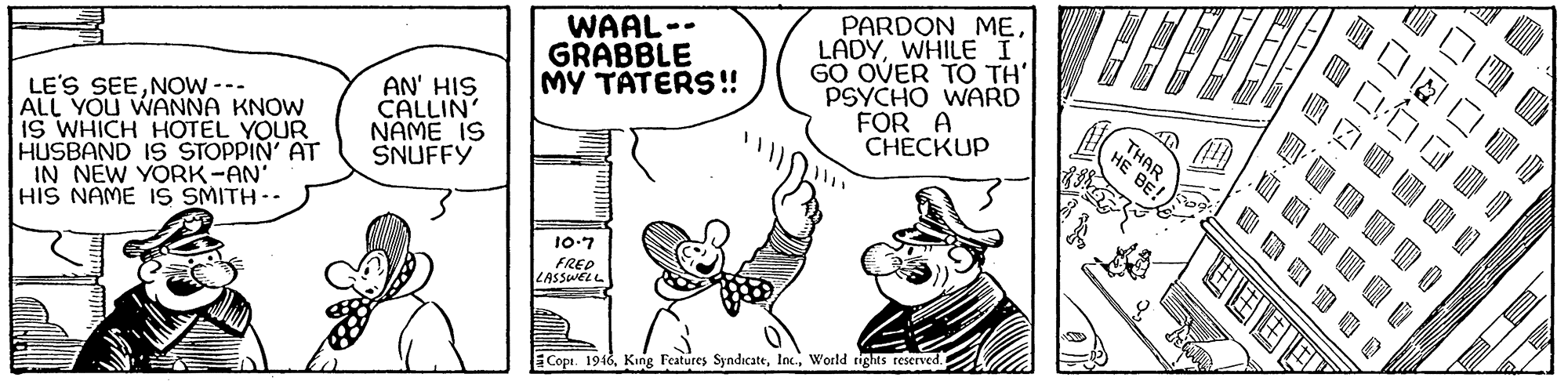 Font OCR: WAAL-- GRABBLE MY TATERS! PARDON ME. LADYWHILE I GO OVER TO TH PSYCHO WARD FOR A CHECKUP LE'S SEENOW --- ALL YOU WANNA KNOW IS WHICH HOTEL YOUR HUSBAND IS STOPPIN' AT IN NEW YORK-AN HIS NAME IS SMITH-- AN' HIS CALLIN' NAME IS SNUFFY THAR HE BE! 10-7 FRED ZASSWELL Copi. 1946World tights reserved. ???? WAAL-- GRABBLE MY TATERS! PARDON ME. LADYWHILE I GO OVER TO TH PSYCHO WARD FOR A CHECKUP LE'S SEENOW --- ALL YOU WANNA KNOW IS WHICH HOTEL YOUR HUSBAND IS STOPPIN' AT IN NEW YORK-AN HIS NAME IS SMITH-- AN' HIS CALLIN' NAME IS SNUFFY THAR HE BE! 10-7 FRED ZASSWELL Copi. 1946King Features SyndicateWorld tights reserved. ? ? ? ?