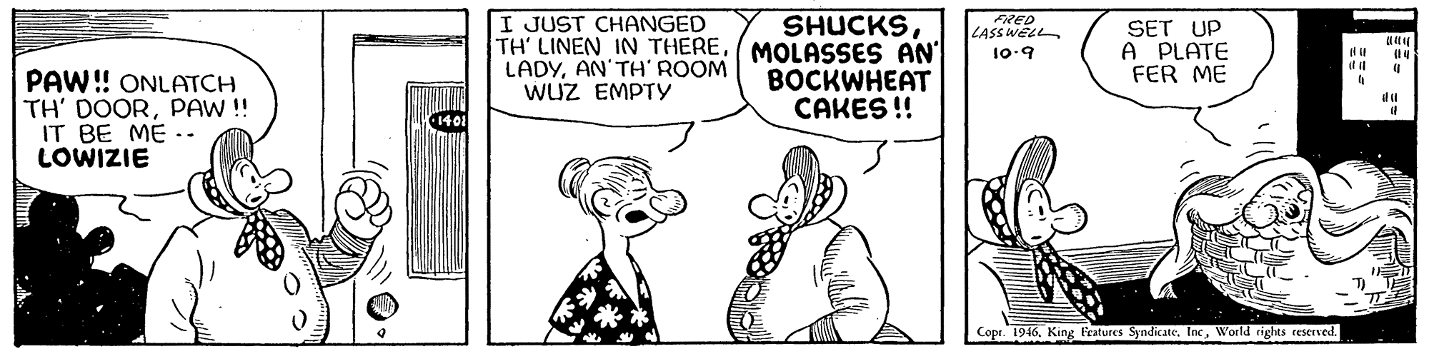 Organism OCR: I JUST CHANGED TH' LINEN IN THEREMOLASSES AN' LADYAN'TH' ROOM WUZ EMPTY SHUCKSFRED LASS WELL SET UP A PLATE FER ME 10-9 PAW! ONLATCH TH' DOORPAW!! IT BE ME LOWIZIE BOCKWHEAT CAKES !! ilu Copr. 1946World rights ceserved. I JUST CHANGED TH' LINEN IN THEREMOLASSES AN' LADYAN'TH' ROOM WUZ EMPTY SHUCKSFRED LASS WELL SET UP A PLATE FER ME 10-9 PAW! ONLATCH TH' DOORPAW!! IT BE ME LOWIZIE BOCKWHEAT CAKES !! ilu Copr. 1946King Fratures SyndicateWorld rights ceserved.