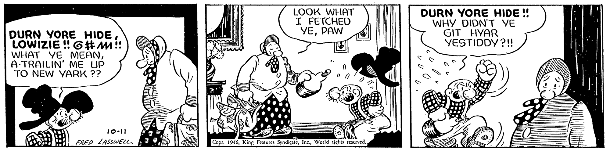 People OCR: LOOK WHAT I FETCHED YEPAW DURN YORE HIDE ! WHY DIDN'T YE GIT HYAR YESTIDDY ?!! DURN YORE HIDELOWIZIE ! 6#M!! WHAT YE MEANA TRAILIN' ME UP TO NEW YARK ?? 10-11 FRED LASSWELL Copr. 1946World rights reserved. LOOK WHAT I FETCHED YEPAW DURN YORE HIDE ! WHY DIDN'T YE GIT HYAR YESTIDDY ?!! DURN YORE HIDELOWIZIE ! 6#M!! WHAT YE MEANA TRAILIN' ME UP TO NEW YARK ?? 10-11 FRED LASSWELL Copr. 1946King Features SyndiçateWorld rights reserved.