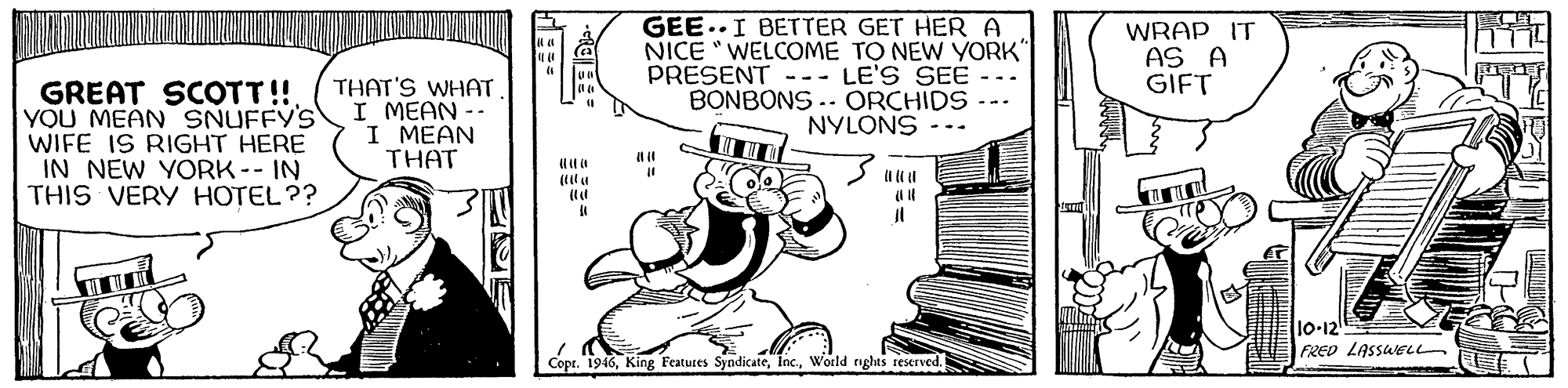 Line art OCR: GEE..I BETTER GET HER A NICE "WELCOME TO NEW YORK PRESENT --- LE'S SEE BONBONS .. ORCHIDS NYLONS WRAP IT AS A GIFT GREAT SCOTT!! YOU MEAN SNUFFY'S WIFE IS RIGHT HERE IN NEW YORK-- IN THIS VERY HOTEL?? THAT'S WHAT I MEAN -- I MEAN THAT 10-12 FRED LASSWEL Copr. 1946World nghts reserved. GEE..I BETTER GET HER A NICE "WELCOME TO NEW YORK PRESENT --- LE'S SEE BONBONS .. ORCHIDS NYLONS WRAP IT AS A GIFT GREAT SCOTT!! YOU MEAN SNUFFY'S WIFE IS RIGHT HERE IN NEW YORK-- IN THIS VERY HOTEL?? THAT'S WHAT I MEAN -- I MEAN THAT 10-12 FRED LASSWEL Copr. 1946King Features SyndicateWorld nghts reserved.