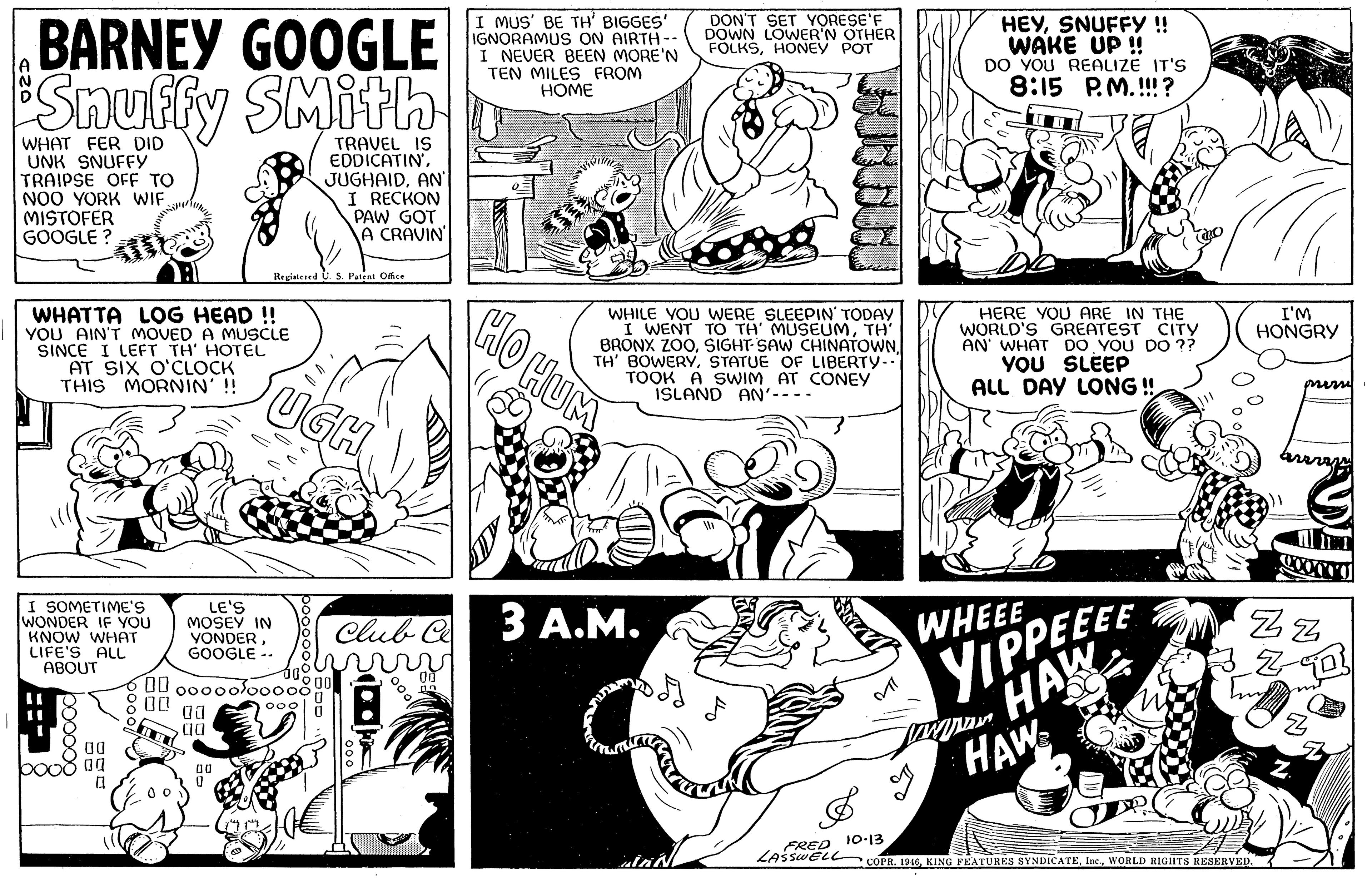 Jaw OCR: BARNEY GOOGLE Snuffy SMith I MUS' BE TH' BIGGES' IGNORAMUS ON AIRTH-- I NEVER BEEN MORE'N TEN MILES FROM HOME DON'T SET YORESE'F DOWN LOWER'N OTHER FOLKSHONEY POT HEYSNUFFY !! WAKE UP ! DO YOU REALIZE IT'S 8:15 P.M.!!! ? WHAT FER DID UNK SNUFFY TRAIPSE OFF TO NOO YORK WIF MISTOFER GOOGLE ? TRAVEL IS EDDICATINAN I RECKON PAW GOT A CRAVIN Registesed S Patent Offe WHATTA LOG HEAD ! YOU AIN'T MOVED A MUSCLE SINCE I LEFT TH' HOTEL AT SIX O'CLOCK THIS MORNIN' !! HO HUM WHILE VOU WERE SLEEPIN' TODAY I WENT TO TH' MUSEUMTH BRONX ZOOSTATUE OF LIBERTY-. TOOK A SWIM AT CONEY ISLAND AN'---- HERE YOU ARE IN THE WORLD'S GREATEST CITY AN' WHAT DO YOU DO ?? YOU SLEEP ALL DAY LONG ! I'M HONGRY mim WHEEE YIPPEEEE M HAW HAW I SOMETIME'S WONDER IF YOU KNOW WHAT LIFE'S ALL ABOUT LE'S MOSEY IN VONDERGOOGLE -- Club C 3 ?.?. Zz 00 00000lo0000 00 00 FRED 10-13 LAsswELL COPR. 1916WORLD RIGHTS RESERVED. booo00 BARNEY GOOGLE Snuffy SMith I MUS' BE TH' BIGGES' IGNORAMUS ON AIRTH-- I NEVER BEEN MORE'N TEN MILES FROM HOME DON'T SET YORESE'F DOWN LOWER'N OTHER FOLKSHONEY POT HEYSNUFFY !! WAKE UP ! DO YOU REALIZE IT'S 8:15 P.M.!!! ? WHAT FER DID UNK SNUFFY TRAIPSE OFF TO NOO YORK WIF MISTOFER GOOGLE ? TRAVEL IS EDDICATINAN I RECKON PAW GOT A CRAVIN Registesed S Patent Offe WHATTA LOG HEAD ! YOU AIN'T MOVED A MUSCLE SINCE I LEFT TH' HOTEL AT SIX O'CLOCK THIS MORNIN' !! HO HUM WHILE VOU WERE SLEEPIN' TODAY I WENT TO TH' MUSEUMTH BRONX ZOOSIGHT SAW CHINATOWNTH' BOWERYSTATUE OF LIBERTY-. TOOK A SWIM AT CONEY ISLAND AN'---- HERE YOU ARE IN THE WORLD'S GREATEST CITY AN' WHAT DO YOU DO ?? YOU SLEEP ALL DAY LONG ! I'M HONGRY mim WHEEE YIPPEEEE M HAW HAW I SOMETIME'S WONDER IF YOU KNOW WHAT LIFE'S ALL ABOUT LE'S MOSEY IN VONDERGOOGLE -- Club C 3 ?.?. Zz 00 00000lo0000 00 00 FRED 10-13 LAsswELL COPR. 1916KING FEATURES SYNDICATEWORLD RIGHTS RESERVED. booo00