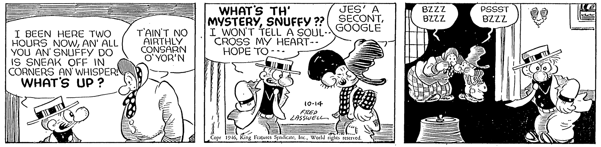 Sharing OCR: WHAT'S TH' MYSTERYSNUFFY ?? I WON'T TELL A SOUL- CROSS MY HEART-- HOPE TO --- JES' A SECONTGOOGLE BZZZ PSSST BZZZ BZZZ I BEEN HERE TWO HOURS NOWAN' ALL YOU AN' SNUFFY DO IS SNEAK OFF IN CORNERS AN WHISPER WHAT'S UP ? ????? ?? AIRTHLY CONSARN O' YOR'N 10-14 FRED ZASSWELL Copr 1946World tights reserved. Shtersk WHAT'S TH' MYSTERYSNUFFY ?? I WON'T TELL A SOUL- CROSS MY HEART-- HOPE TO --- JES' A SECONTGOOGLE BZZZ PSSST BZZZ BZZZ I BEEN HERE TWO HOURS NOWAN' ALL YOU AN' SNUFFY DO IS SNEAK OFF IN CORNERS AN WHISPER WHAT'S UP ? ????? ?? AIRTHLY CONSARN O' YOR'N 10-14 FRED ZASSWELL Copr 1946King F'eatures SyndicateWorld tights reserved. Shtersk