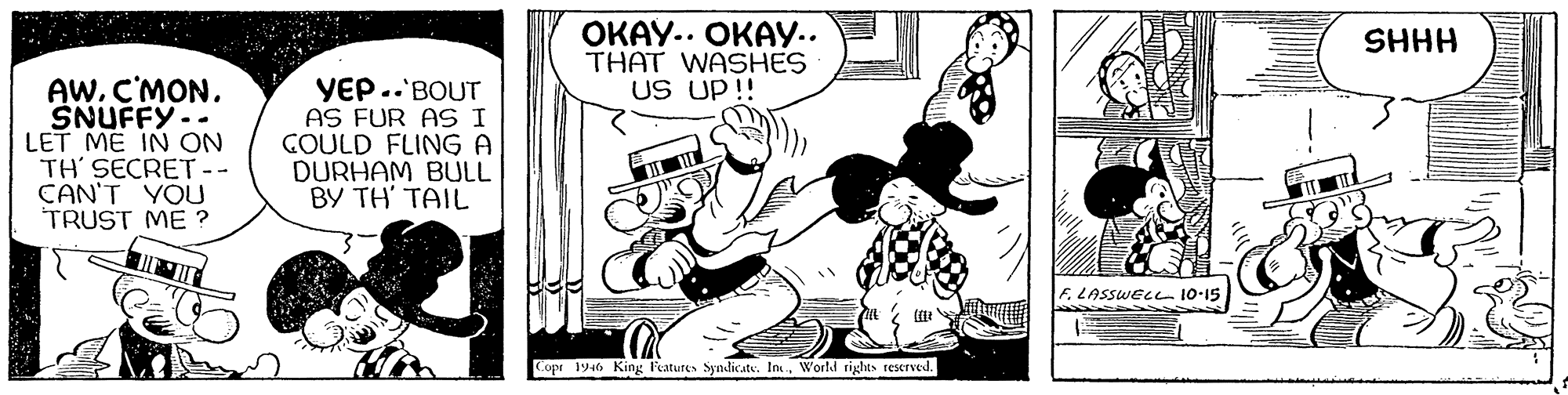Illustration OCR: OKAY.. OKAY.. THAT WASHES US UP !! SHHH AWC'MON. SNUFFY-- LET ME IN ON TH' SECRET -- CAN'T YOU TRUST ME ? YEP..'BOUT AS FUR AS I GOULD FLING A DURHAM BULL BY TH' TAIL F. LASSWELL 10-15 Copr 1946 King Features Syndicate. Im.World rights rescrved. OKAY.. OKAY.. THAT WASHES US UP !! SHHH AWC'MON. SNUFFY-- LET ME IN ON TH' SECRET -- CAN'T YOU TRUST ME ? YEP..'BOUT AS FUR AS I GOULD FLING A DURHAM BULL BY TH' TAIL F. LASSWELL 10-15 Copr 1946 King Features Syndicate. Im.World rights rescrved.